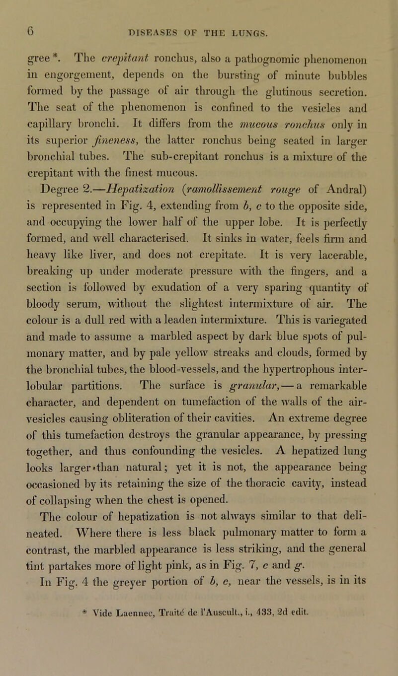 gree *. The crepitant, ronchus, also a pathognomic phenomenon in engorgement, depends on the bursting of minute bubbles formed by the passage of air through the glutinous secretion. The seat of the phenomenon is confined to the vesicles and capillary bronchi. It differs from the mucous ronchus only in its superior fineness, the latter ronchus being seated in larger bronchial tubes. The sub-crepitant ronchus is a mixture of the crepitant with the finest mucous. Degree 2.—Hepatization (ramollissement rouge of Andral) is represented in Fig. 4, extending from b, c to the opposite side, and occupying the lower half of the upper lobe. It is perfectly formed, and well characterised. It sinks in water, feels firm and heavy like liver, and does not crepitate. It is very lacerable, breaking up under moderate pressure with the fingers, and a section is followed by exudation of a very sparing quantity of bloody serum, without the slightest intermixture of air. The colour is a dull red with a leaden intermixture. This is variegated and made to assume a marbled aspect by dark blue spots of pul- monary matter, and by pale yellow streaks and clouds, formed by the bronchial tubes, the blood-vessels, and the hypertrophous inter- lobular partitions. The surface is granular,— a remarkable character, and dependent on tumefaction of the walls of the air- vesicles causing obliteration of their cavities. An extreme degree of this tumefaction destroys the granular appearance, by pressing together, and thus confounding the vesicles. A hepatized lung looks larger*than natural; yet it is not, the appearance being occasioned by its retaining the size of the thoracic cavity, instead of collapsing when the chest is opened. The colour of hepatization is not always similar to that deli- neated. Where there is less black pulmonary matter to form a contrast, the marbled appearance is less striking, and the general tint partakes more of light pink, as in Fig. 7, c and g. In Fig. 4 the greyer portion of b, c, near the vessels, is in its * Vide Laennee, Truitt! de 1’AuscuU,, i., 433, 2d edit.