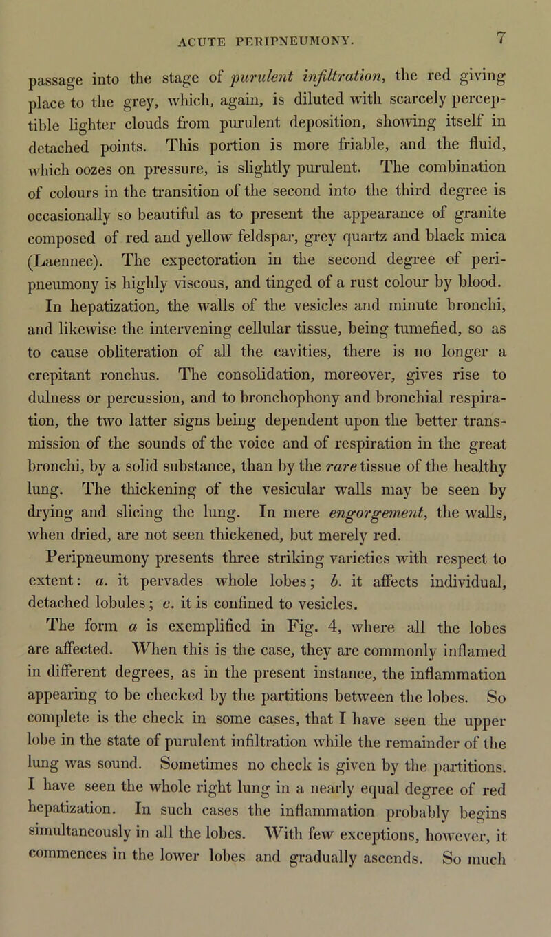 passage into the stage of purulent infiltration, the red giving place to the grey, which, again, is diluted with scarcely percep- tible lighter clouds from purulent deposition, showing itself in detached points. This portion is more friable, and the fluid, which oozes on pressure, is slightly purulent. The combination of colours in the transition of the second into the third degree is occasionally so beautiful as to present the appearance of granite composed of red and yellow feldspar, grey quartz and black mica (Laennec). The expectoration in the second degree of peri- pneumony is highly viscous, and tinged of a rust colour by blood. In hepatization, the walls of the vesicles and minute bronchi, and likewise the intervening cellular tissue, being tumefied, so as to cause obliteration of all the cavities, there is no longer a crepitant ronchus. The consolidation, moreover, gives rise to dulness or percussion, and to bronchophony and bronchial respira- tion, the two latter signs being dependent upon the better trans- mission of the sounds of the voice and of respiration in the great bronchi, by a solid substance, than by the rare tissue of the healthy lung. The thickening of the vesicular walls may be seen by drying and slicing the lung. In mere engorgement, the walls, when dried, are not seen thickened, but merely red. Peripneumony presents three striking varieties with respect to extent: a. it pervades whole lobes; b. it affects individual, detached lobules; c. it is confined to vesicles. The form a is exemplified in Fig. 4, where all the lobes are affected. When this is the case, they are commonly inflamed in different degrees, as in the present instance, the inflammation appearing to be checked by the partitions between the lobes. So complete is the check in some cases, that I have seen the upper lobe in the state of purulent infiltration while the remainder of the lung was sound. Sometimes no check is given by the partitions. I have seen the whole right lung in a nearly equal degree of red hepatization. In such cases the inflammation probably begins simultaneously in all the lobes. With few exceptions, however, it commences in the lower lobes and gradually ascends. So much