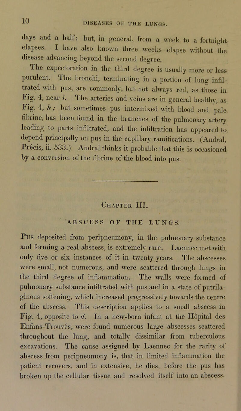 DISEASES OF THE LUNGS. days and a half: but, in general, from a week to a fortnight elapses. I have also known three weeks elapse without the disease advancing beyond the second degree. The expectoration in the third degree is usually more or less purulent. The bronchi, terminating in a portion of lung infil- trated with pus, are commonly, but not always red, as those in Fig. 4, near i. The arteries and veins are in general healthy, as Fig. 4, k; but sometimes pus intermixed with blood and pale fibiine, has been found in the branches of the pulmonary artery leading to parts infiltrated, and the infiltration has appeared to depend principally on pus in the capillary ramifications. (Andral, Precis, ii. 533.) Andral thinks it probable that this is occasioned by a conversion of the fibrine of the blood into pus. Chapter III. ABSCESS OF THE LUNGS. Pus deposited from peripneumony, in the pulmonary substance and forming a real abscess, is extremely rare. Laennec met with only five or six instances of it in twenty years. The abscesses were small, not numerous, and were scattered through lungs in the third degree of inflammation. The walls were formed of pulmonary substance infiltrated with pus and in a state of putrila- ginous softening, which increased progressively towards the centre of the abscess. This description applies to a small abscess in Fig. 4, opposite to d. In a new-born infant at the Hopital des Enfans-Trouves, were found numerous large abscesses scattered throughout the lung, and totally dissimilar from tuberculous excavations. The cause assigned by Laennec for the rarity of abscess from peripneumony is, that in limited inflammation the patient recovers, and in extensive, he dies, before the pus has broken up the cellular tissue and resolved itself into an abscess.