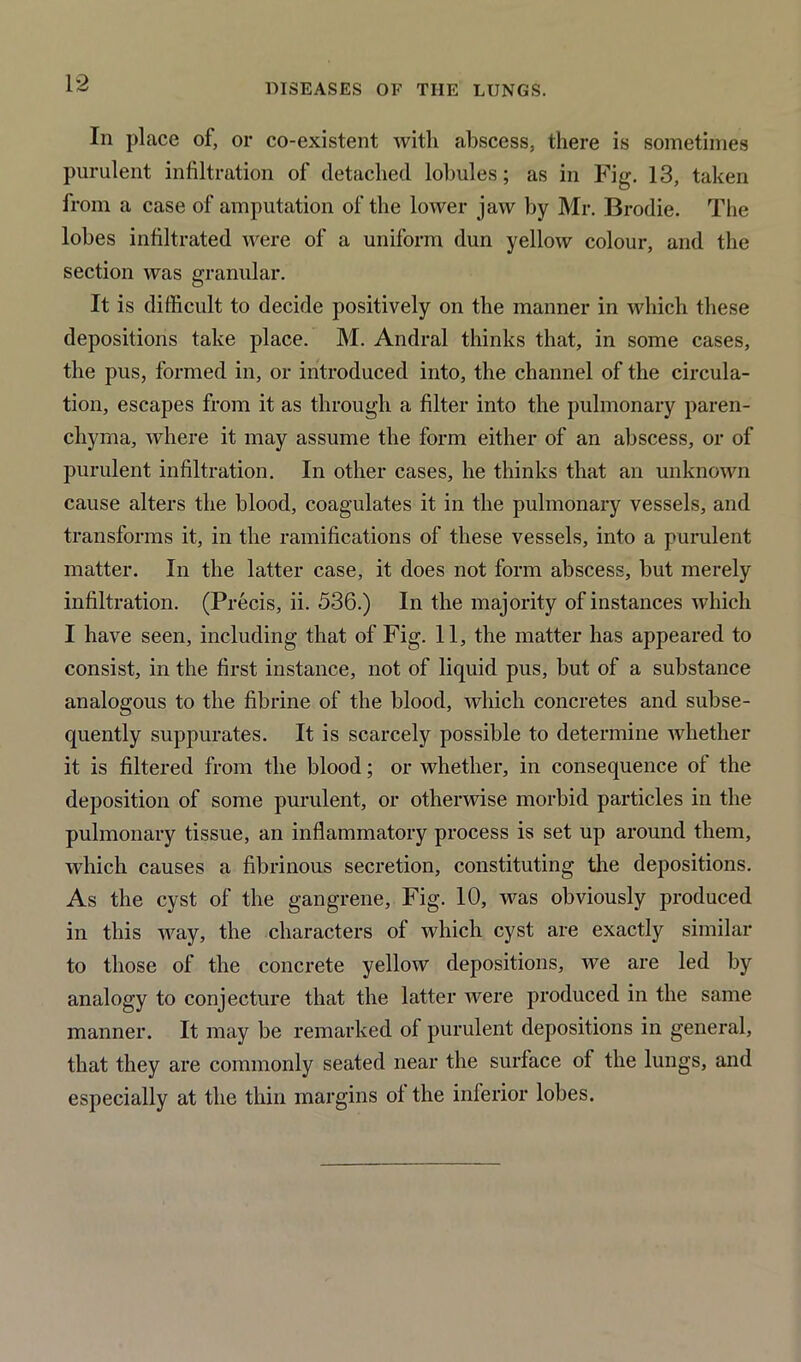 1*2 In place of, or co-existent with abscess, there is sometimes purulent infiltration of detached lobules; as in Fig-. 13, taken from a case of amputation of the lower jaw by Mr. Brodie. The lobes infiltrated were of a uniform dun yellow colour, and the section was granular. It is difficult to decide positively on the manner in which these depositions take place. M. Andral thinks that, in some cases, the pus, formed in, or introduced into, the channel of the circula- tion, escapes from it as through a filter into the pulmonary paren- chyma, where it may assume the form either of an abscess, or of purulent infiltration. In other cases, he thinks that an unknown cause alters the blood, coagulates it in the pulmonary vessels, and transforms it, in the ramifications of these vessels, into a purulent matter. In the latter case, it does not form abscess, but merely infiltration. (Precis, ii. 536.) In the majority of instances which I have seen, including that of Fig. 11, the matter has appeared to consist, in the first instance, not of liquid pus, but of a substance analogous to the fibrine of the blood, which concretes and subse- quently suppurates. It is scarcely possible to determine whether it is filtered from the blood; or whether, in consequence of the deposition of some purulent, or otherwise morbid particles in the pulmonary tissue, an inflammatory process is set up around them, which causes a fibrinous secretion, constituting the depositions. As the cyst of the gangrene. Fig. 10, was obviously produced in this way, the characters of which cyst are exactly similar to those of the concrete yellow depositions, we are led by analogy to conjecture that the latter were produced in the same manner. It may be remarked of purulent depositions in general, that they are commonly seated near the surface of the lungs, and especially at the thin margins oi the inferior lobes.