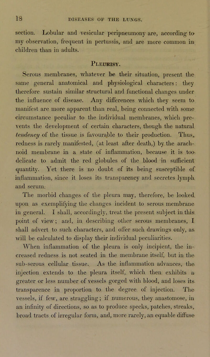 section. Lobular and vesicular peripneumony are, according to my observation, frequent in pertussis, and are more common in children than in adults. Pleurisy. Serous membranes, whatever be their situation, present the same general anatomical and physiological characters: they therefore sustain similar structural and functional changes under the influence of disease. Any differences which they seem to manifest are more apparent than real, being connected with some circumstance peculiar to the individual membranes, which pre- vents the development of certain characters, though the natural tendency of the tissue is favourable to their production. Thus, redness is rarely manifested, (at least after death,) by the arach- noid membrane in a state of inflammation, because it is too delicate to admit the red globules of the blood in sufficient quantity. Yet there is no doubt of its being susceptible of inflammation, since it loses its transparency and secretes lymph, and serum. The morbid changes- of the pleura may, therefore, be looked upon as exemplifying the changes incident to serous membrane in general. I shall, accordingly, treat the present subject in this; point of view; and, in describing other serous membranes, I shall advert to such characters, and offer such drawings only, as- will be calculated to display their individual peculiarities. When inflammation of the pleura is only incipient, the in- creased redness is not seated in the membrane itself, but in the sub-serous cellular tissue. As the inflammation advances, the injection extends to the pleura itself, which then exhibits a greater or less number of vessels gorged with blood, and loses its transparence in proportion to the degree of injection. The vessels, if few, are straggling; if numerous, they anastomose, in an infinity of directions, so as to produce specks, patches, streaks, broad tracts of irregular form, and, more rarely, an equable diffuse