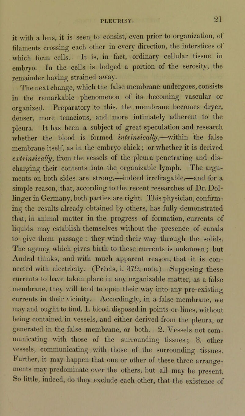 it with a lens, it is seen to consist, even prior to organization, of filaments crossing each other in every direction, the interstices of which form cells. It is, in fact, ordinary cellular tissue in embryo. In the cells is lodged a portion of the serosity, the remainder having strained away. The next change, which the false membrane undergoes, consists in the remarkable phenomenon of its becoming vascular or organized. Preparatory to this, the membrane becomes dryer, denser, more tenacious, and more intimately adherent to the pleura. It has been a subject of great speculation and research whether the blood is formed intrinsically,—within the false membrane itself, as in the embryo chick; or whether it is derived extrinsically, from the vessels of the pleura penetrating and dis- charging their contents into the organizable lymph. The argu- ments on both sides are strong,—indeed irrefragable,—and for a simple reason, that, according to the recent researches of Dr. Dol- linger in Germany, both parties are right. This physician, confirm- ing the results already obtained by others, has fully demonstrated that, in animal matter in the progress of formation, currents of liquids may establish themselves without the presence of canals to give them passage : they wind their way through the solids. The agency which gives birth to these currents is unknown; but Andral thinks, and with much apparent reason, that it is con- nected with electricity. (Precis, i. 379, note.) Supposing these currents to have taken place in any organizable matter, as a false membrane, they will tend to open their way into any pre-existing- currents in their vicinity. Accordingly, in a false membrane, we may and ought to find, 1. blood disposed in points or lines, without being contained in vessels, and either derived from the pleura, or generated in the false membrane, or both. 2. Vessels not com- municating with those of the surrounding tissues; 3. other vessels, communicating with those of the surrounding tissues. Further, it may happen that one or other of these three arrange- o ments may predominate over the others, but all may be present. So little, indeed, do they exclude each other, that the existence of