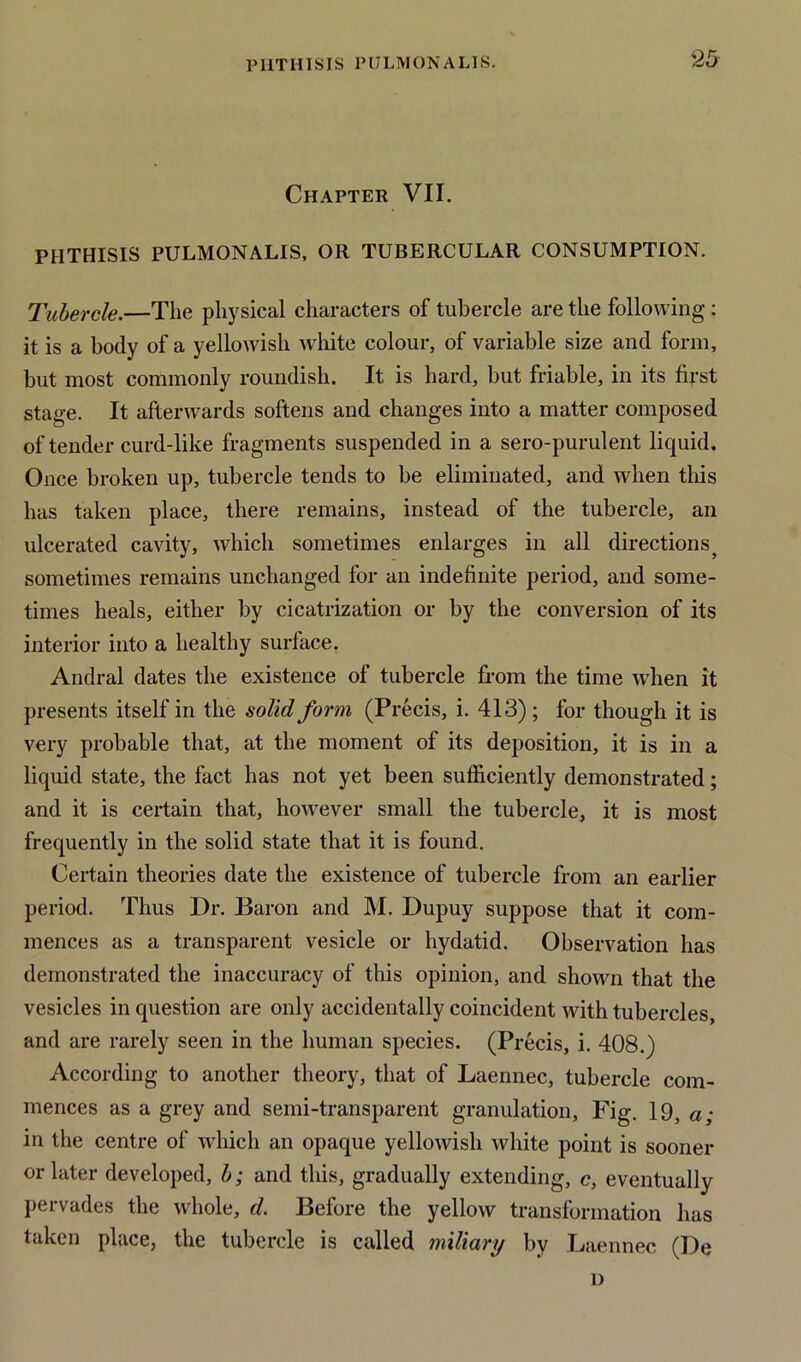 Chapter VII. PHTHISIS PULMONALIS, OR TUBERCULAR CONSUMPTION. Tubercle.—The physical characters of tubercle are the following : it is a body of a yellowish white colour, of variable size and form, but most commonly roundish. It is hard, but friable, in its first stage. It afterwards softens and changes into a matter composed of tender curd-like fragments suspended in a sero-purulent liquid. Once broken up, tubercle tends to be eliminated, and when this has taken place, there remains, instead of the tubercle, an ulcerated cavity, which sometimes enlarges in all directions5 sometimes remains unchanged for an indefinite period, and some- times heals, either by cicatrization or by the conversion of its interior into a healthy surface. Andral dates the existence of tubercle from the time when it presents itself in the solid form (Precis, i. 413) ; for though it is very probable that, at the moment of its deposition, it is in a liquid state, the fact has not yet been sufficiently demonstrated; and it is certain that, however small the tubercle, it is most frequently in the solid state that it is found. Certain theories date the existence of tubercle from an earlier period. Thus Dr. Baron and M. Dupuy suppose that it com- mences as a transparent vesicle or hydatid. Observation has demonstrated the inaccuracy of this opinion, and shown that the vesicles in question are only accidentally coincident with tubercles, and are rarely seen in the human species. (Precis, i. 408.) According to another theory, that of Laennec, tubercle com- mences as a grey and semi-transparent granulation, Fig. 19, a; in the centre of which an opaque yellowish white point is sooner or later developed, b; and this, gradually extending, c, eventually pervades the whole, d. Before the yellow transformation has taken place, the tubercle is called miliary by Laennec (De i)