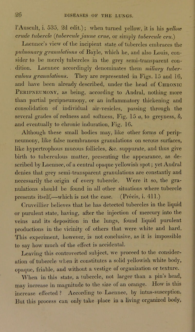 l’Auscult, i. 535, 2d edit.); when turned yellow, it is his yellow crude tubercle (tubercule jaune crue, or simply tubercule cru.) Laennec’s view of the incipient state of tubercles embraces the pulmonary granulations of Bayle, which he, and also Louis, con- sider to be merely tubercles in the grey semi-transparent con- dition. Laennec accordingly denominates them miliary tuber- culous granulations. They are represented in Figs. 15 and 16, and have been already described, under the head of Chronic Peripneumony, as being, according to Andral, nothing more than partial peripneumony, or an inflammatory thickening and consolidation of individual air-vesicles, passing through the several grades of redness and softness. Fig. 15 a, to greyness, b, and eventually to chronic induration. Fig. 16. Although these small bodies may, like other forms of perip- neumony, like false membranous granulations on serous surfaces, like hypertrophous mucous follicles, &c. suppurate, and thus give birth to tuberculous matter, presenting the appearance, as de- scribed by Laennec, of a central opaque yellowish spot; yet Andral denies that grey semi-transparent granulations are constantly and necessarily the origin of every tubercle. Were it so, the gra- nulations should be found in all other situations where tubercle presents itself,—which is not the case. (Precis, i. 411.) Cruveillier believes that he has detected tubercles in the liquid or purulent state, having, after the injection of mercury into the veins and its deposition in the lungs, found liquid purulent productions in the vicinity of others that were white and hard. This experiment, however, is not conclusive, as it is impossible to say how much of the effect is accidental. Leaving this controverted subject, we proceed to the consider- ation of tubercle when it constitutes a solid yellowish white body, opaque, friable, and without a vestige of organization or texture. When in this state, a tubercle, not larger than a pin’s head, may increase in magnitude to the size of an orange. Ilow is this increase effected ? According to Laennec, by intus-susception. But this process can only take place in a living organized body.