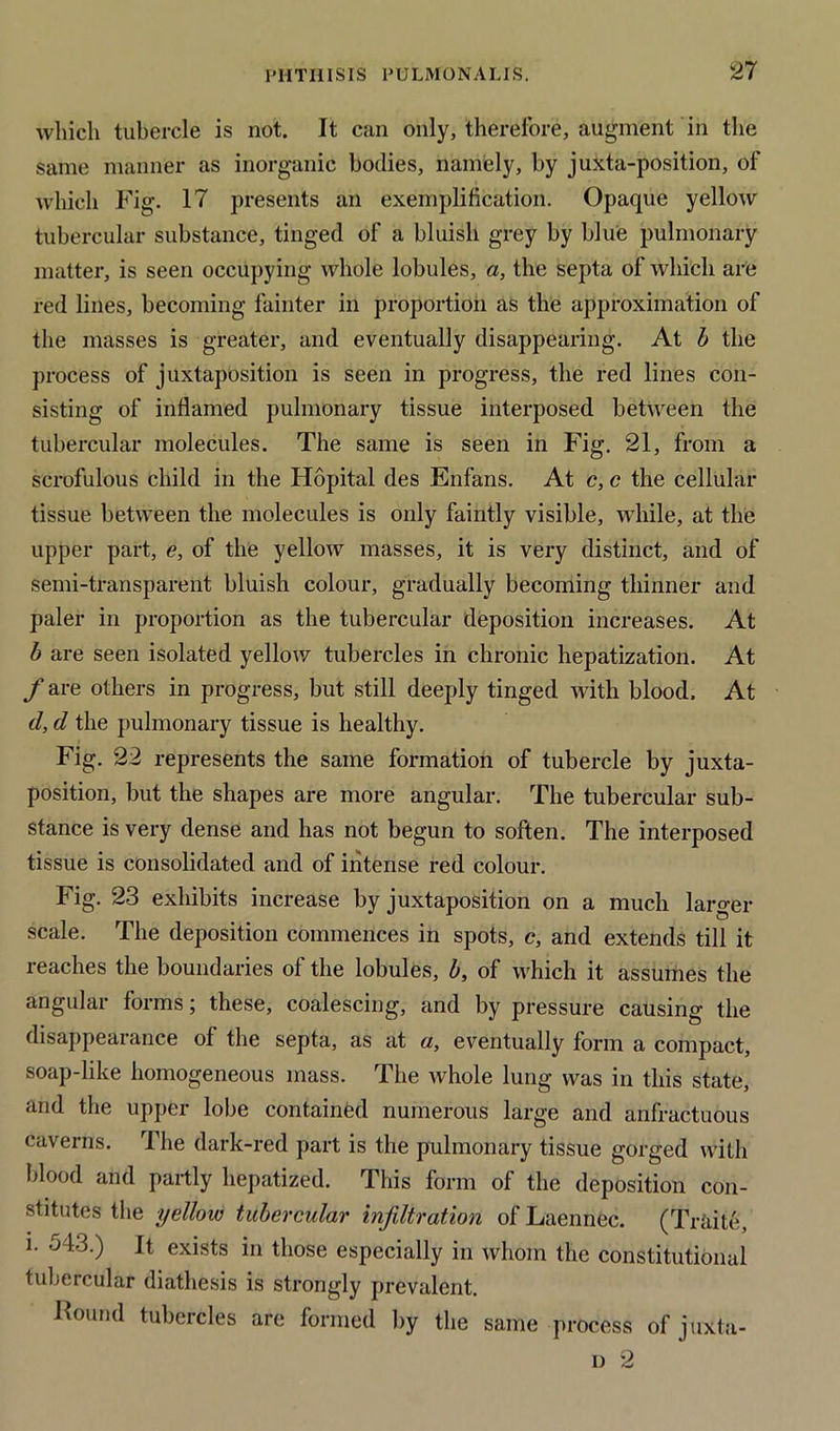 which tubercle is not. It can only, therefore, augment in the same manner as inorganic bodies, namely, by juxta-position, of which Fig. 17 presents an exemplification. Opaque yellow tubercular substance, tinged of a bluish grey by blue pulmonary matter, is seen occupying whole lobules, a, the septa of which are red lines, becoming fainter in proportion as the approximation of the masses is greater, and eventually disappearing. At b the process of juxtaposition is seen in progress, the red lines con- sisting of inflamed pulmonary tissue interposed between the tubercular molecules. The same is seen in Fig. 21, from a scrofulous child in the Hopital des Enfans. At c, c the cellular tissue between the molecules is only faintly visible, while, at the upper part, e, of the yellow masses, it is very distinct, and of semi-transparent bluish colour, gradually becoming thinner and paler in proportion as the tubercular deposition increases. At b are seen isolated yellow tubercles in chronic hepatization. At f are others in progress, but still deeply tinged with blood. At tl, d the pulmonary tissue is healthy. Fig. 22 represents the same formation of tubercle by juxta- position, but the shapes are more angular. The tubercular sub- stance is very dense and has not begun to soften. The interposed tissue is consolidated and of intense red colour. Fig. 23 exhibits increase by juxtaposition on a much larger scale. The deposition commences in spots, c, and extends till it reaches the boundaries of the lobules, b, of which it assumes the angular forms; these, coalescing, and by pressure causing the disappearance of the septa, as at a, eventually form a compact, soap-like homogeneous mass. The whole lung was in this state, and the upper lobe contained numerous large and anfractuous caverns. The dark-red part is the pulmonary tissue gorged with blood and partly hepatized. This form of the deposition con- stitutes the yellow tubercular infiltration of Laennec. (Traite, i. 543.) It exists in those especially in whom the constitutional tubercular diathesis is strongly prevalent. Found tubercles are formed by the same process of joxta- il 2