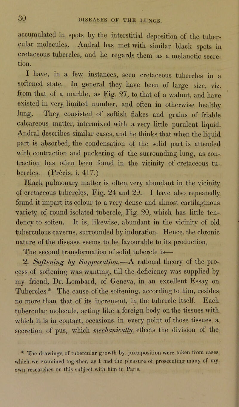 accumulated in spots by the interstitial deposition of the tuber- culai molecules. Andral has met with similar black spots in cretaceous tubercles, and he regards them as a melanotic secre- tion. I have, in a few instances, seen cretaceous tubercles in a softened state. In general they have been of large size, viz. from that of a marble, as Fig. 27, to that of a walnut, and have existed in very limited number, and often in otherwise healthy lung. They consisted of softish flakes and grains of friable calcareous matter, intermixed with a very little purulent liquid. Andral describes similar cases, and he thinks that when the liquid part is absorbed, the condensation of the solid part is attended with contraction and puckering of the surrounding lung, as con- traction has often been found in the vicinity of cretaceous tu- bercles. (Precis, i. 417.) Black pulmonary matter is often very abundant in the vicinity of cretaceous tubercles. Fig. 24 and 29. I have also repeatedly found it impart its colour to a very dense and almost cartilaginous variety of round isolated tubercle, Fig. 20, which has little ten- dency to soften. It is, likewise, abundant in the vicinity of old tuberculous caverns, surrounded by induration. ITence, the chronic nature of the disease seems to be favourable to its production. The second transformation of solid tubercle is— 2. Softening by Suppuration.—A rational theory of the pro- cess of softening was wanting, till the deficiency was supplied by my friend, Dr. Lombard, of Geneva, in an excellent Essay on Tubercles.* The cause of the softening, according to him, resides no more than that of its increment, in the tubercle itself. Each tubercular molecule, acting like a foreign body on the tissues with which it is in contact, occasions in every point of those tissues a secretion of pus, which mechanically effects the division ol the * The drawings of tubercular growth by juxtaposition were taken from cases which we examined together, as I had the. pleasure of prosecuting many of my own researches on this subject with him in Paris.
