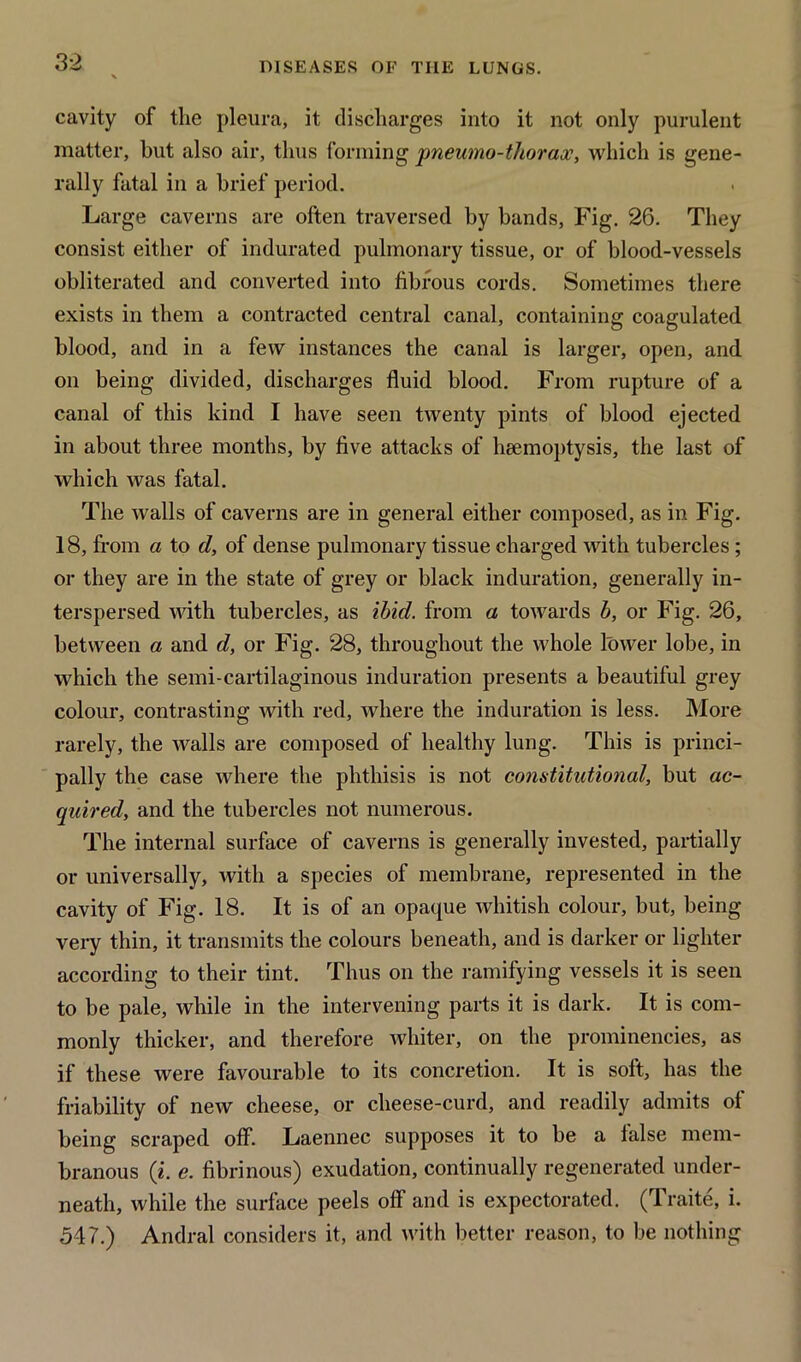 cavity of the pleura, it discharges into it not only purulent matter, but also air, thus forming pneumo-thorax, which is gene- rally fatal in a brief period. Large caverns are often traversed by bands, Fig. 26. They consist either of indurated pulmonary tissue, or of blood-vessels obliterated and converted into fibrous cords. Sometimes there exists in them a contracted central canal, containing coagulated blood, and in a few instances the canal is larger, open, and on being divided, discharges fluid blood. From rupture of a canal of this kind I have seen twenty pints of blood ejected in about three months, by five attacks of haemoptysis, the last of which was fatal. The walls of caverns are in general either composed, as in Fig. 18, from a to d, of dense pulmonary tissue charged with tubercles ; or they are in the state of grey or black induration, generally in- terspersed with tubercles, as ibid, from a towards b, or Fig. 26, between a and d, or Fig. 28, throughout the whole lower lobe, in which the semi-cartilaginous induration presents a beautiful grey colour, contrasting with red, where the induration is less. More rarely, the walls are composed of healthy lung. This is princi- pally the case where the phthisis is not constitutional, but ac- quired, and the tubercles not numerous. The internal surface of caverns is generally invested, partially or universally, with a species of membrane, represented in the cavity of Fig. 18. It is of an opaque whitish colour, but, being very thin, it transmits the colours beneath, and is darker or lighter according to their tint. Thus on the ramifying vessels it is seen to be pale, while in the intervening parts it is dark. It is com- monly thicker, and therefore whiter, on the prominencies, as if these were favourable to its concretion. It is soft, has the friability of new cheese, or clieese-curd, and readily admits of being scraped off. Laennec supposes it to be a ialse mem- branous (*. e. fibrinous) exudation, continually regenerated under- neath, while the surface peels off and is expectorated. (Traite, i. 547.) Andral considers it, and with better reason, to be nothing