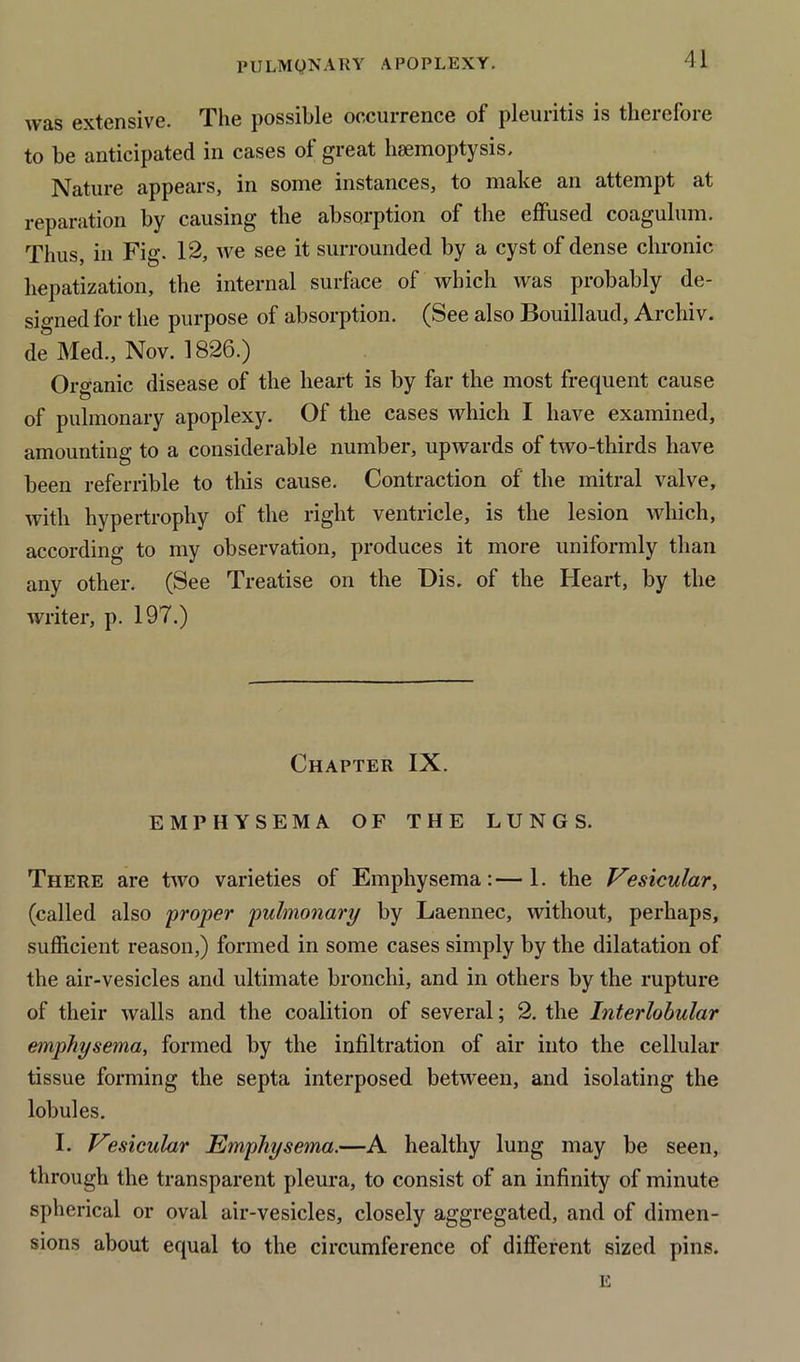 was extensive. The possible occurrence of pleuritis is therefore to be anticipated in cases of great haemoptysis. Nature appears, in some instances, to make an attempt at reparation by causing the absorption of the effused coagulum. Thus, in Fig. 12, we see it surrounded by a cyst of dense chronic hepatization, the internal surface of which was probably de- signed for the purpose of absorption. (See also Bouillaud, Archiv. de Med., Nov. 1826.) Organic disease of the heart is by far the most frequent cause of pulmonary apoplexy. Of the cases which I have examined, amounting to a considerable number, upwards of two-thirds have been referable to this cause. Contraction of the mitral valve, with hypertrophy of the right ventricle, is the lesion which, according to my observation, produces it more uniformly than any other. (See Treatise on the Dis. of the Heart, by the writer, p. 197.) Chapter IX. EMPHYSEMA OF THE LUNGS. There are two varieties of Emphysema:—1. the Vesicular, (called also proper pulmonary by Laennec, without, perhaps, sufficient reason,) formed in some cases simply by the dilatation of the air-vesicles and ultimate bronchi, and in others by the rupture of their walls and the coalition of several; 2. the Interlobular emphysema, formed by the infiltration of air into the cellular tissue forming the septa interposed between, and isolating the lobules. I. Vesicular Emphysema.—A healthy lung may be seen, through the transparent pleura, to consist of an infinity of minute spherical or oval air-vesicles, closely aggregated, and of dimen- sions about equal to the circumference of different sized pins. E