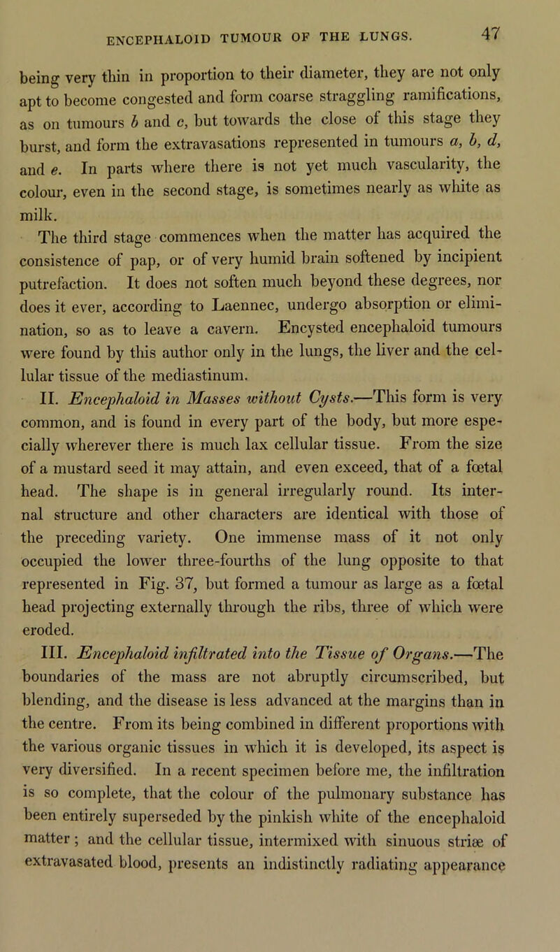 being very thin in proportion to their diameter, they are not only apt to become congested and form coarse straggling ramifications, as on tumours b and c, but towards the close of this stage they burst, and form the extravasations represented in tumours a, b, d, and e. In parts where there is not yet much vascularity, the colour, even in the second stage, is sometimes nearly as white as milk. The third stage commences when the matter has acquired the consistence of pap, or of very humid brain softened by incipient putrefaction. It does not soften much beyond these degrees, nor does it ever, according to Laennec, undergo absorption or elimi- nation, so as to leave a cavern. Encysted encephaloid tumours were found by this author only in the lungs, the liver and the cel- lular tissue of the mediastinum. II. Encephaloid in Masses without Cysts.—This form is very common, and is found in every part of the body, but more espe- cially wherever there is much lax cellular tissue. From the size of a mustard seed it may attain, and even exceed, that of a foetal head. The shape is in general irregularly round. Its inter- nal structure and other characters are identical with those of the preceding variety. One immense mass of it not only occupied the lower three-fourths of the lung opposite to that represented in Fig. 37, but formed a tumour as large as a foetal head projecting externally through the ribs, three of which were eroded. III. Encephaloid infiltrated into the Tissue of Organs.—The boundaries of the mass are not abruptly circumscribed, but blending, and the disease is less advanced at the margins than in the centre. From its being combined in different proportions with the various organic tissues in which it is developed, its aspect is very diversified. In a recent specimen before me, the infiltration is so complete, that the colour of the pulmonary substance has been entirely superseded by the pinkish white of the encephaloid matter ; and the cellular tissue, intermixed with sinuous striae of extravasated blood, presents an indistinctly radiating appearance