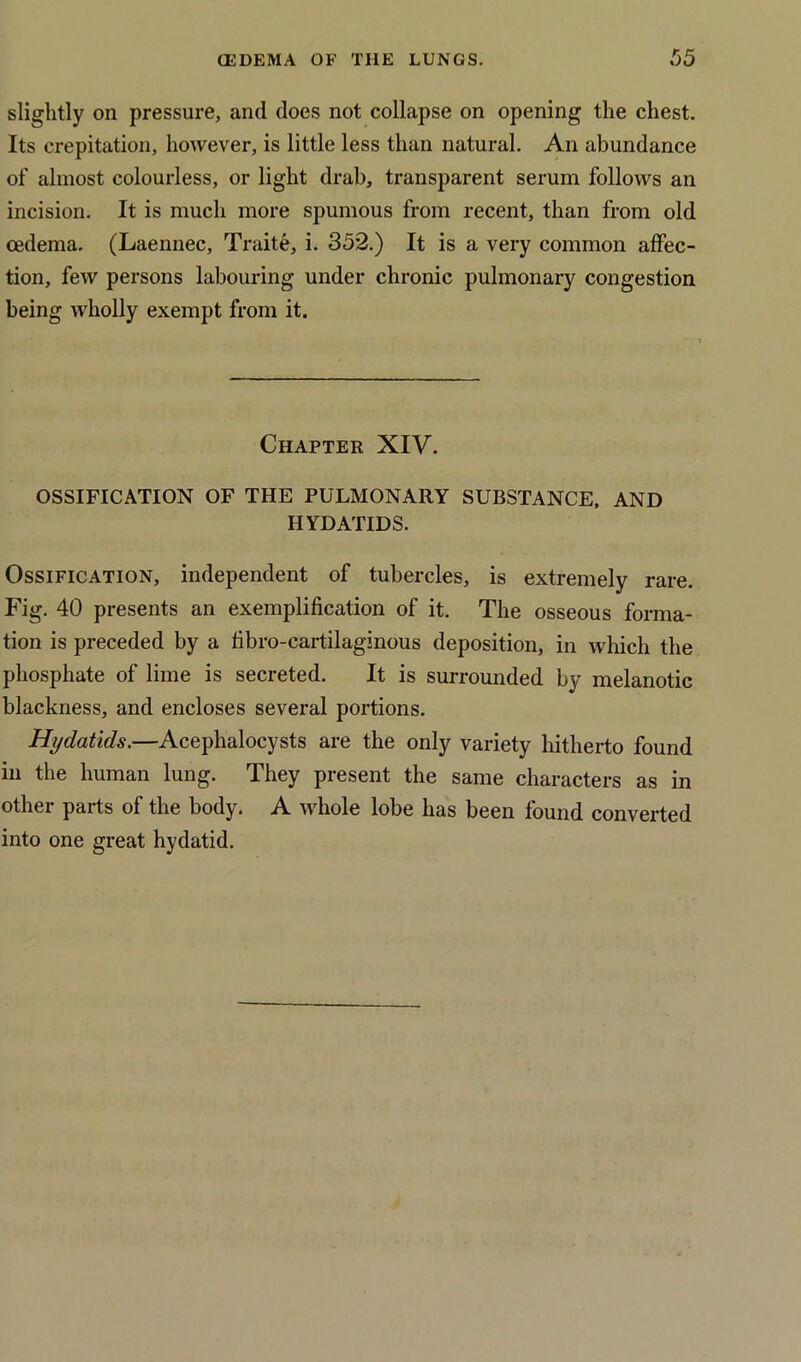 slightly on pressure, and does not collapse on opening the chest. Its crepitation, however, is little less than natural. An abundance of almost colourless, or light drab, transparent serum follows an incision. It is much more spumous from recent, than from old oedema. (Laennec, Traite, i. 352.) It is a very common affec- tion, few persons labouring under chronic pulmonary congestion being wholly exempt from it. Chapter XIV. OSSIFICATION OF THE PULMONARY SUBSTANCE, AND HYDATIDS. Ossification, independent of tubercles, is extremely rare. Fig. 40 presents an exemplification of it. The osseous forma- tion is preceded by a fibro-cartilaginous deposition, in which the phosphate of lime is secreted. It is surrounded by melanotic blackness, and encloses several portions. Hydatids.—Acephalocysts are the only variety hitherto found in the human lung. They present the same characters as in other parts of the body. A whole lobe has been found converted into one great hydatid.