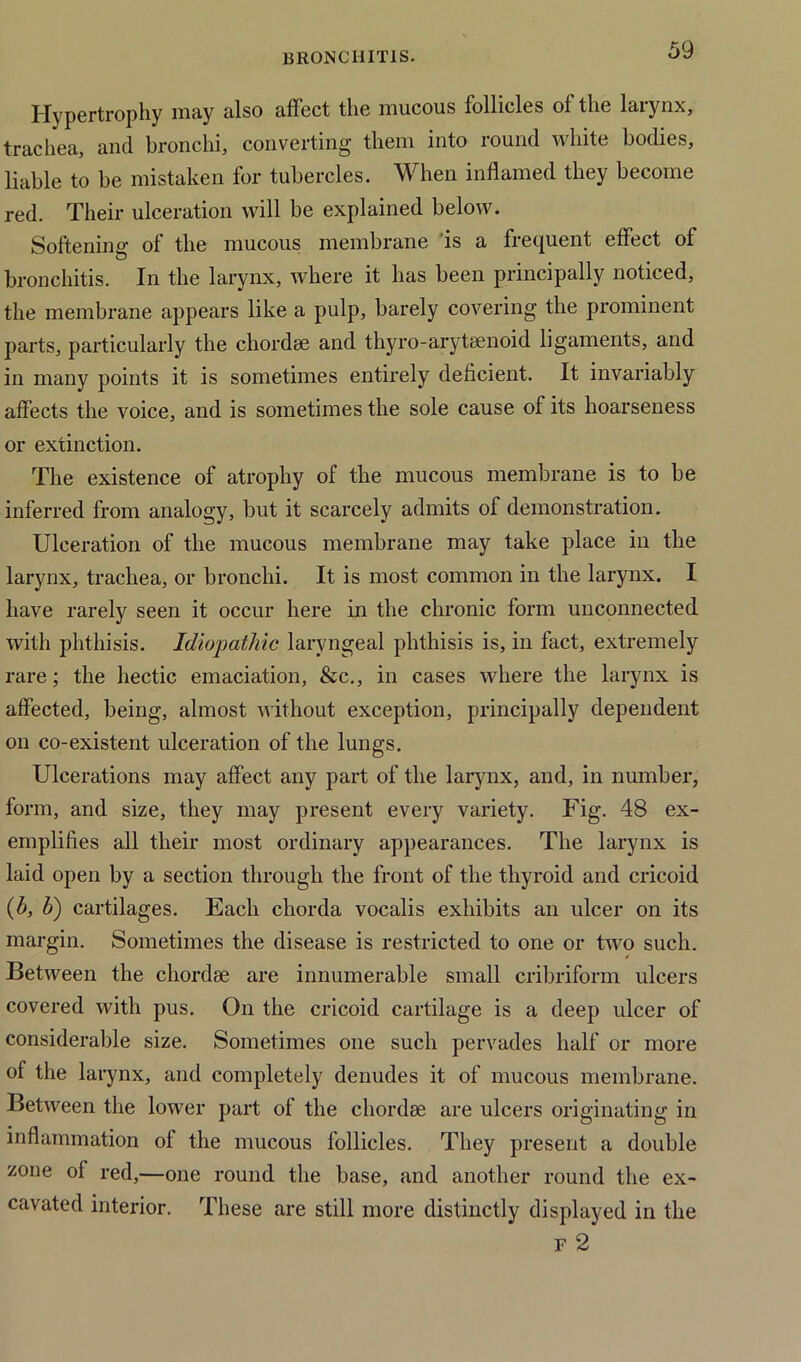 Hypertrophy may also affect the mucous follicles of the larynx, trachea, and bronchi, converting them into round white bodies, liable to be mistaken for tubercles. When inflamed they become red. Their ulceration will be explained below. Softening of the mucous membrane is a frequent effect of O bronchitis. In the larynx, where it has been principally noticed, the membrane appears like a pulp, barely covering the prominent parts, particularly the chordae and thyro-arytaenoid ligaments, and in many points it is sometimes entirely deficient. It invariably affects the voice, and is sometimes the sole cause of its hoarseness or extinction. The existence of atrophy of the mucous membrane is to be inferred from analogy, but it scarcely admits of demonstration. Ulceration of the mucous membrane may take place in the larynx, trachea, or bronchi. It is most common in the larynx. I have rarely seen it occur here in the chronic form unconnected with phthisis. Idiopathic laryngeal phthisis is, in fact, extremely rare; the hectic emaciation, &c., in cases where the larynx is affected, being, almost without exception, principally dependent on co-existent ulceration of the lungs. Ulcerations may affect any part of the larynx, and, in number, form, and size, they may present every variety. Fig. 48 ex- emplifies all their most ordinary appearances. The larynx is laid open by a section through the front of the thyroid and cricoid (h, b) cartilages. Each chorda vocalis exhibits an ulcer on its margin. Sometimes the disease is restricted to one or two such. Between the chordae are innumerable small cribriform ulcers covered with pus. On the cricoid cartilage is a deep ulcer of considerable size. Sometimes one such pervades half or more of the larynx, and completely denudes it of mucous membrane. Between the lower part of the chordae are ulcers originating in inflammation of the mucous follicles. They present a double zone of red,—one round the base, and another round the ex- cavated interior. These are still more distinctly displayed in the f 2