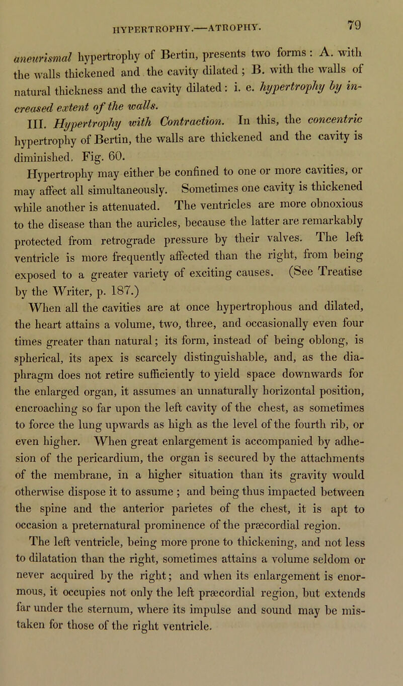 aneurismal hypertrophy of Bertin, presents two forms : A. with the walls thickened and the cavity dilated ; B. with the walls of natural thickness and the cavity dilated: i. e. hypertrophy by in- creased extent oj the walls. III. Hypertrophy with Contraction. In this, the concentric hypertrophy of Bertin, the walls are thickened and the cavity is diminished. Fig. 60. Hypertrophy may either be confined to one or more cavities, or may affect all simultaneously. Sometimes one cavity is thickened while another is attenuated. The ventricles are more obnoxious to the disease than the auricles, because the latter are remarkably protected from retrograde pressure by their valves. The left ventricle is more frequently affected than the right, from being exposed to a greater variety of exciting causes. (See Treatise by the Writer, p. 187.) When all the cavities are at once hypertrophous and dilated, the heart attains a volume, two, three, and occasionally even four times greater than natural; its form, instead of being oblong, is spherical, its apex is scarcely distinguishable, and, as the dia- phragm does not retire sufficiently to yield space downwards for the enlarged organ, it assumes an unnaturally horizontal position, encroaching so far upon the left cavity of the chest, as sometimes to force the lung upwards as high as the level of the fourth rib, or even higher. When great enlargement is accompanied by adhe- sion of the pericardium, the organ is secured by the attachments of the membrane, in a higher situation than its gravity would otherwise dispose it to assume ; and being thus impacted between the spine and the anterior parietes of the chest, it is apt to occasion a preternatural prominence of the praecordial region. The left ventricle, being more prone to thickening, and not less to dilatation than the right, sometimes attains a volume seldom or never acquired by the right; and when its enlargement is enor- mous, it occupies not only the left praecordial region, but extends lar under the sternum, where its impulse and sound may be mis- taken for those of the right ventricle.