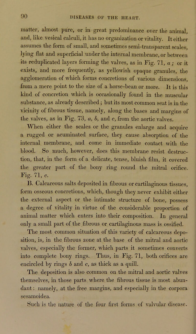 matter, almost pure, or in great predominance over the animal, and, like vesical calculi, it has no organization or vitality. It either assumes the form of small, and sometimes semi-transparent scales, lying flat and superficial under the internal membrane, or between its reduplicated layers forming the valves, as in Fig. 71, a; or it exists, and more frequently, as yellowish opaque granules, the agglomeration of which forms concretions of various dimensions, from a mere point to the size of a horse-bean or more. It is this kind of concretion which is occasionally found in the muscular substance, as already described; but its most common seat is in the vicinity of fibrous tissue, namely, along the bases and margins of the valves, as in Fig. 73, a, b, and c, from the aortic valves. When either the scales or the granules enlarge and acquire a rugged or acuminated surface, they cause absorption of the internal membrane, and come in immediate contact with the blood. So much, however, does this membrane resist destruc- tion, that, in the form of a delicate, tense, bluish film, it covered the greater part of the bony ring round the mitral orifice. Fig. 71, c. B. Calcareous salts deposited in fibrous or cartilaginous tissues, form osseous concretions, which, though they never exhibit either the external aspect or the intimate structure of bone, possess a degree of vitality in virtue of the considerable proportion of animal matter which enters into their composition. In general only a small part of the fibrous or cartilaginous mass is ossified. The most common situation of this variety of calcareous depo- sition, is, in the fibrous zone at the base of the mitral and aortic valves, especially the former, which parts it sometimes converts into complete bony rings. Thus, in Fig. 71, both orifices are encircled by rings b and c, as thick as a quill. The deposition is also common on the mitral and aortic valves themselves, in those parts where the fibrous tissue is most abun- dant : namely, at the free margins, and especially in the corpora sesamoidea. Such is the nature of the four first forms of valvular disease.