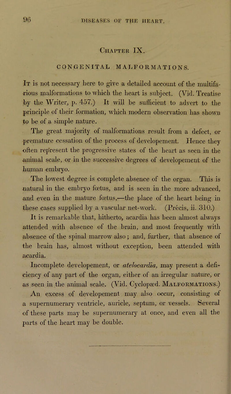 Chapter IX. CONGENITAL MALFORMATIONS. It is not necessary here to give a detailed account of the multifa- rious malformations to which the heart is subject. (Vid. Treatise by the Writer, p. 457.) It will be sufficient to advert to the principle of their formation, which modern observation has shown to be of a simple nature. The great majority of malformations result from a defect, or premature cessation of the process of developement. Hence they often represent the progressive states of the heart as seen in the animal scale, or in the successive degrees of developement of the human embryo. The lowest degree is complete absence of the organ. This is natural in the embryo foetus, and is seen in the more advanced, and even in the mature foetus,—the place of the heart being in these cases supplied by a vascular net-work. (Precis, ii. 310.) It is remarkable that, hitherto, acardia has been almost always attended with absence of the brain, and most frequently with absence of the spinal marrow also; and, further, that absence of the brain has, almost without exception, been attended with acardia. Incomplete developement, or atelocardia, may present a defi- ciency of any part of the organ, either of an irregular nature, or as seen in the animal scale. (Vid. Cyclopsed. Malformations.) An excess of developement may also occur, consisting of a supernumerary ventricle, auricle, septum, or vessels. Several of these parts may be supernumerary at once, and even all the parts of the heart may be double.