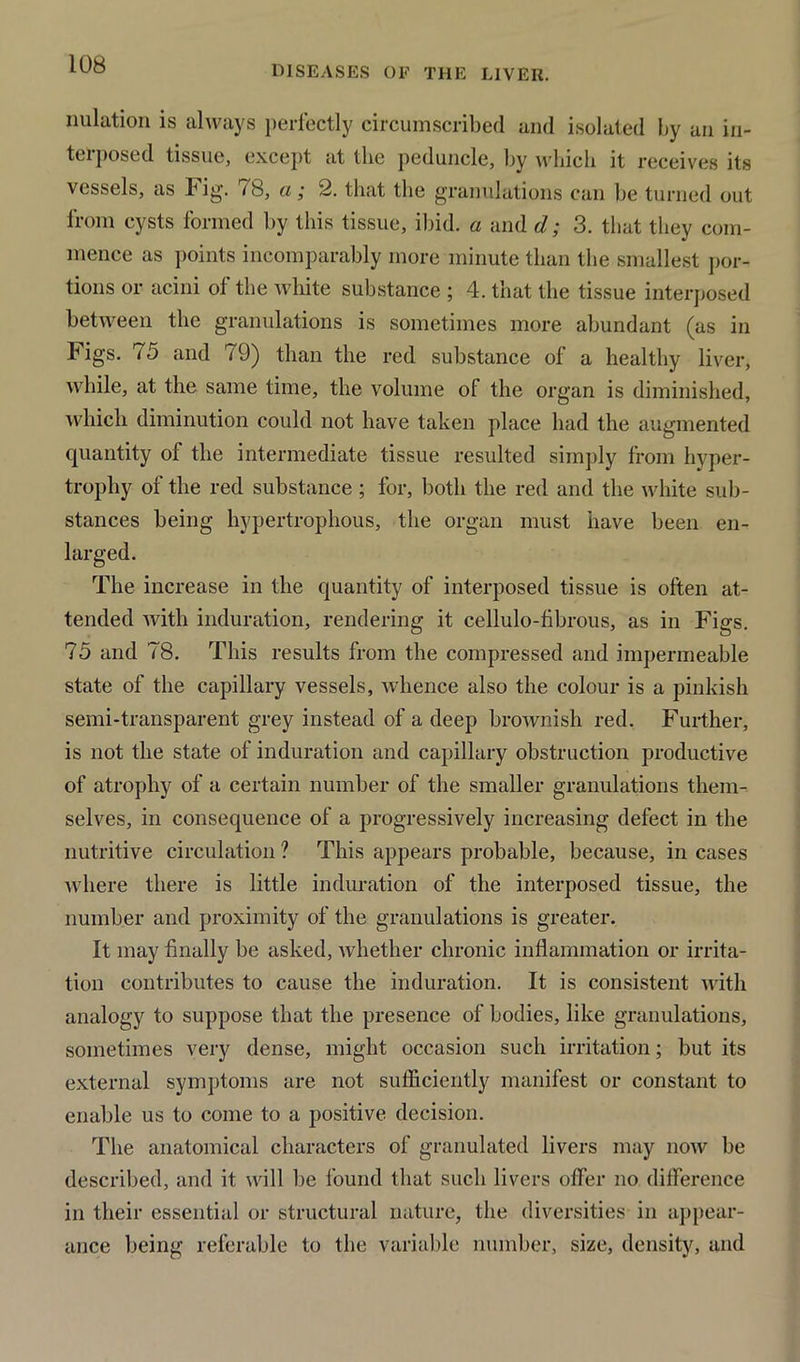 nulation is always perfectly circumscribed and isolated by an in- terposed tissue, except at the peduncle, by which it receives its vessels, as Fig. 78, a; 2. that the granulations can be turned out from cysts formed by this tissue, ibid, a and d; 3. that they com- mence as points incomparably more minute than the smallest por- tions or acini of the white substance ; 4. that the tissue interposed between the granulations is sometimes more abundant (as in Figs. 75 and 79) than the red substance of a healthy liver, while, at the same time, the volume of the organ is diminished, which diminution could not have taken place had the augmented quantity of the intermediate tissue resulted simply from hyper- trophy of the red substance ; for, both the red and the white sub- stances being hypertrophous, the organ must have been en- larged. The increase in the quantity of interposed tissue is often at- tended with induration, rendering it cellulo-fibrous, as in Figs. 75 and 78. This results from the compressed and impermeable state of the capillary vessels, whence also the colour is a pinkish semi-transparent grey instead of a deep brownish red. Further, is not the state of induration and capillary obstruction productive of atrophy of a certain number of the smaller granulations them- selves, in consequence of a progressively increasing defect in the nutritive circulation ? This appears probable, because, in cases where there is little induration of the interposed tissue, the number and proximity of the granulations is greater. It may finally be asked, Avhether chronic inflammation or irrita- tion contributes to cause the induration. It is consistent with analogy to suppose that the presence of bodies, like granulations, sometimes very dense, might occasion such irritation; but its external symptoms are not sufficiently manifest or constant to enable us to come to a positive decision. The anatomical characters of granulated livers may now be described, and it will be found that such livers offer no difference in their essential or structural nature, the diversities in appear- ance being referable to the variable number, size, density, and