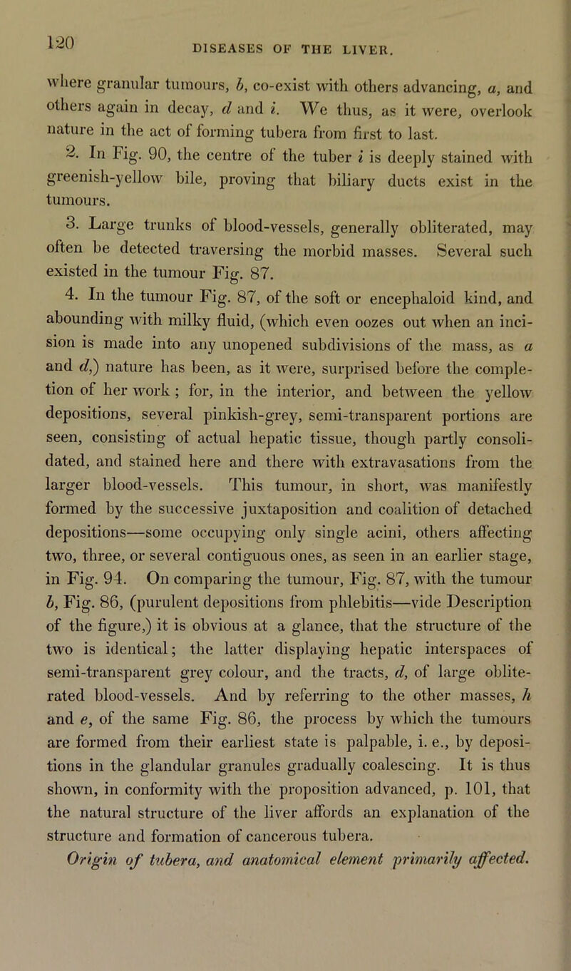 DISEASES OF THE LIVEIl. w here granular tumours, b, co-exist with others advancing, a, and others again in decay, d and i. We thus, as it were, overlook nature in the act of forming tubera from first to last. d. In Fig. 90, the centre of the tuber i is deeply stained with greenish-yellow bile, proving that biliary ducts exist in the tumours. 3. Large trunks of blood-vessels, generally obliterated, may often be detected traversing the morbid masses. Several such existed in the tumour Fig. 87. 4. In the tumour Fig. 87, of the soft or encephaloid kind, and abounding with milky fluid, (which even oozes out when an inci- sion is made into any unopened subdivisions of the mass, as a and d,) nature has been, as it were, surprised before the comple- tion of her work ; for, in the interior, and between the yellow depositions, several pinkish-grey, semi-transparent portions are seen, consisting of actual hepatic tissue, though partly consoli- dated, and stained here and there with extravasations from the larger blood-vessels. This tumour, in short, was manifestly formed by the successive juxtaposition and coalition of detached depositions—some occupying only single acini, others affecting two, three, or several contiguous ones, as seen in an earlier stage, in Fig. 94. On comparing the tumour, Fig. 87, with the tumour b, Fig. 86, (purulent depositions from phlebitis—vide Description of the figure,) it is obvious at a glance, that the structure of the two is identical; the latter displaying hepatic interspaces of semi-transparent grey colour, and the tracts, d, of large oblite- rated blood-vessels. And by referring to the other masses, h and e, of the same Fig. 86, the process by which the tumours are formed from their earliest state is palpable, i. e., by deposi- tions in the glandular granules gradually coalescing. It is thus shown, in conformity with the proposition advanced, p. 101, that the natural structure of the liver affords an explanation of the structure and formation of cancerous tubera. Origin of tubera, and anatomical element ■primarily affected.