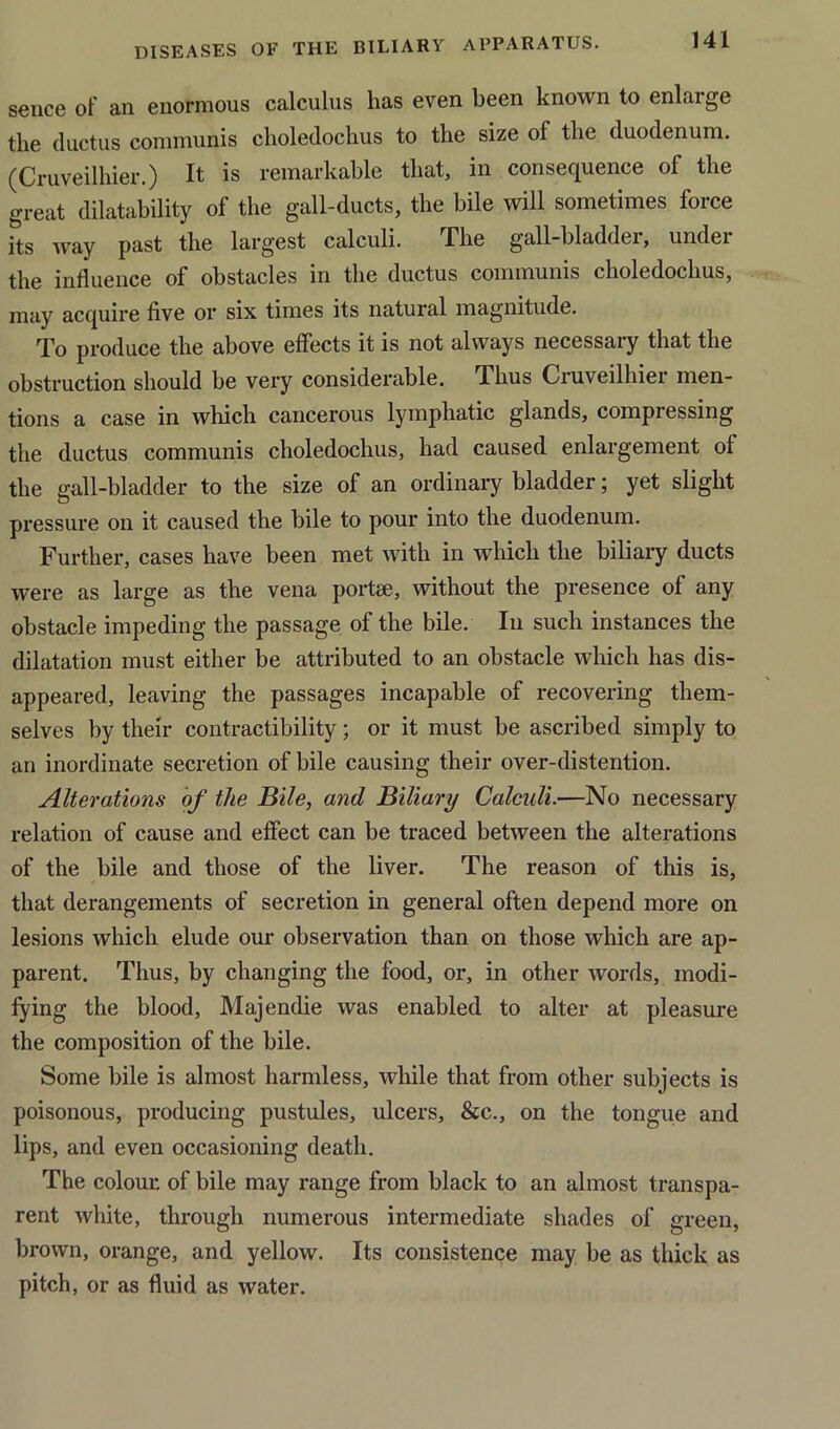 sence of an enormous calculus lias even been known to enlarge the ductus communis choledochus to the size of the duodenum. (Cruveilhier.) It is remarkable that, in consequence of the great disability of the gall-ducts, the bile will sometimes force its way past the largest calculi. The gall-bladder, under the influence of obstacles in the ductus communis choledochus, may acquire five or six times its natural magnitude. To produce the above effects it is not always necessary that the obstruction should be very considerable. Thus Cruveilhier men- tions a case in which cancerous lymphatic glands, compressing the ductus communis choledochus, had caused enlargement of the gall-bladder to the size of an ordinary bladder; yet slight pressure on it caused the bile to pour into the duodenum. Further, cases have been met with in which the biliary ducts were as large as the vena portae, without the presence of any obstacle impeding the passage of the bile. In such instances the dilatation must either be attributed to an obstacle which has dis- appeared, leaving the passages incapable of recovering them- selves by their contractibility; or it must be ascribed simply to an inordinate secretion of bile causing their over-distention. Alterations of the Bile, and Biliary Calculi.—No necessary relation of cause and effect can be traced between the alterations of the bile and those of the liver. The reason of this is, that derangements of secretion in general often depend more on lesions which elude our observation than on those which are ap- parent. Thus, by changing the food, or, in other words, modi- fying the blood, Majendie was enabled to alter at pleasure the composition of the bile. Some bile is almost harmless, while that from other subjects is poisonous, producing pustules, ulcers, &c., on the tongue and lips, and even occasioning death. The colour, of bile may range from black to an almost transpa- rent white, through numerous intermediate shades of green, brown, orange, and yellow. Its consistence may be as thick as pitch, or as fluid as water.