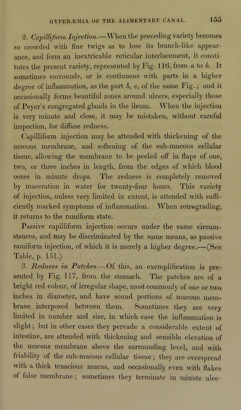 *2. Capilliform Injection.—When the preceding variety becomes so crowded with fine twigs as to lose its branch-like appear- ance, and form an inextricable reticular interlacement, it consti- tutes the present variety, represented by Fig. 116, from a to b. It sometimes surrounds, or is continuous with parts in a higher degree of inflammation, as the part b, c, of the same Fig.; and it occasionally forms beautiful zones around ulcers, especially those of Peyer’s congregated glands in the ileum. When the injection is very minute and close, it may be mistaken, without careful inspection, for diffuse redness. Capilliform injection may be attended with thickening of the mucous membrane, and softening of the sub-mucous cellular tissue, allowing the membrane to be peeled off in flaps of one, two, or three inches in length, from the edges of which blood oozes in minute drops. The redness is completely removed by maceration in water for twenty-four hours. This variety of injection, unless very limited in extent, is attended with suffi- ciently marked symptoms of inflammation. When retrograding, it returns to the ramiform state. Passive capilliform injection occurs under the same circum- stances, and may be discriminated by the same means, as passive ramiform injection, of which it is merely a higher degree.— (See Table, p. 151.) 3. Redness in Patches.—Of this, an exemplification is pre- sented by Fig. 117, from the stomach. The patches are of a bright red colour, of irregular shape, most commonly of one or two inches in diameter, and have sound portions of mucous mem- brane interposed between them. Sometimes they are very limited in number and size, in which case the inflammation is slight; but in other cases they pervade a considerable extent of intestine, are attended with thickening and sensible elevation of the mucous membrane above the surrounding level, and with friability of the sub-mucous cellular tissue; they are overspread Avitli a thick tenacious mucus, and occasionally even Avith flakes of false membrane; sometimes they terminate in minute ulce-