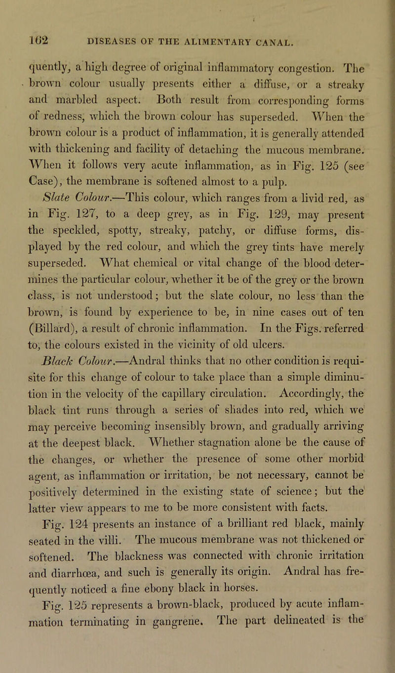 102 DISEASES OF THE ALIMENTARY CANAL. quently, a high degree of original inflammatory congestion. Tlie brown colour usually presents either a diffuse, or a streaky and marbled aspect. Both result from corresponding forms of redness, which the brown colour has superseded. When the brown colour is a product of inflammation, it is generally attended with thickening and facility of detaching the mucous membrane. When it follows very acute inflammation, as in Fig. 125 (see Case), the membrane is softened almost to a pulp. Slate Colour.—This colour, which ranges from a livid red, as in Fig. 127, to a deep grey, as in Fig. 129, may present the speckled, spotty, streaky, patchy, or diffuse forms, dis- played by the red colour, and which the grey tints have merely superseded. What chemical or vital change of the blood deter- mines the particular colour, whether it be of the grey or the brown class, is not understood; but the slate colour, no less than the brown, is found by experience to be, in nine cases out of ten (Dillard), a result of chronic inflammation. In the Figs, referred to, the colours existed in the vicinity of old ulcers. Black Colour.—Andral thinks that no other condition is requi- site for this change of colour to take place than a simple diminu- tion in the velocity of the capillary circulation. Accordingly, the black tint runs through a series of shades into red, which we may perceive becoming insensibly brown, and gradually arriving at the deepest black. Whether stagnation alone be the cause of the changes, or whether the presence of some other morbid agent, as inflammation or irritation, be not necessary, cannot be positively determined in the existing state of science; but the latter view appears to me to be more consistent with facts. Fig. 124 presents an instance of a brilliant red black, mainly seated in the villi. The mucous membrane was not thickened or softened. The blackness was connected with chronic irritation and diarrhoea, and such is generally its origin. Andral has fre- quently noticed a fine ebony black in horses. Fig. 125 represents a brown-black, produced by acute inflam- mation terminating in gangrene. The part delineated is the