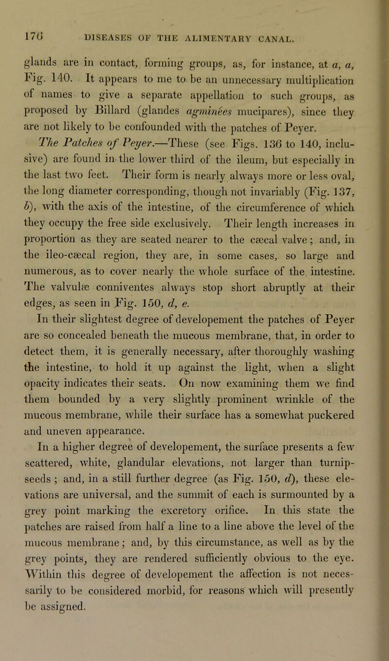 glands are in contact, forming groups, as, for instance, at a, a, fig. 140. It appears to me to be an unnecessary multiplication ol names to give a separate appellation to such groups, as proposed by Billard (glandes agminees mucipares), since they are not likely to be confounded with the patches of Peyer. The Patches of Peyer.—These (see Figs. 136 to 140, inclu- sive) are found in the lower third of the ileum, but especially in the last two feet. Their form is nearly always more or less oval, the long diameter corresponding, though not invariably (Fig. 137, h), with the axis of the intestine, of the circumference of which they occupy the free side exclusively. Their length increases in proportion as they are seated nearer to the ceeeal valve; and, in the ileo-csecal region, they are, in some cases, so large and numerous, as to cover nearly the whole surface of the intestine. The valvulee conniventes always stop short abruptly at their edges, as seen in Fig. 150, d, e. In their slightest degree of developement the patches of Peyer are so concealed beneath the mucous membrane, that, in order to detect them, it is generally necessary, after thoroughly washing the intestine, to hold it up against the light, when a slight opacity indicates their seats. On now examining them we find them bounded by a very slightly prominent wrinkle of the mucous membrane, while their surface has a somewhat puckered and uneven appearance. In a higher degree of developement, the surface presents a few scattered, white, glandular elevations, not larger than turnip- seeds ; and, in a still further degree (as Fig. 150, d), these ele- vations are universal, and the summit of each is surmounted by a grey point marking the excretory orifice. In this state the patches are raised from half a line to a line above the level of the mucous membrane; and, by tins circumstance, as well as by the grey points, they are rendered sufficiently obvious to the eye. Within this degree of developement the affection is not neces- sarily to be considered morbid, for reasons which will presently be assigned.