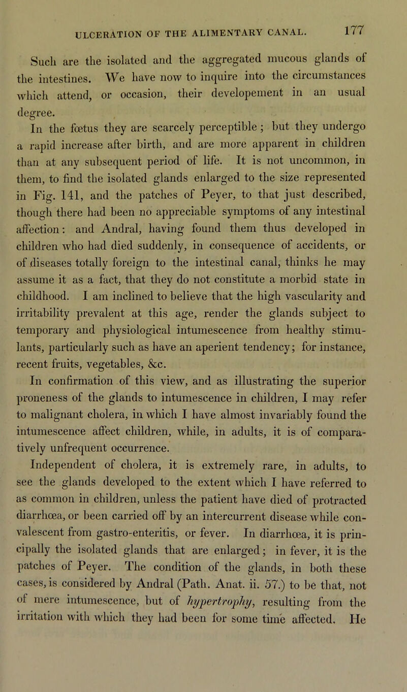 Such are the isolated and the aggregated mucous glands of the intestines. We have now to inquire into the ciicuinstances which attend, or occasion, their developement in an usual degree. In the foetus they are scarcely perceptible ; but they undergo a rapid increase after birth, and are more apparent in children than at any subsequent period of life. It is not uncommon, in them, to find the isolated glands enlarged to the size represented in Fig. 141, and the patches of Peyer, to that just described, though there had been no appreciable symptoms of any intestinal affection: and Andral, having found them thus developed in children who had died suddenly, in consequence of accidents, or of diseases totally foreign to the intestinal canal, thinks he may assume it as a fact, that they do not constitute a morbid state in childhood. I am inclined to believe that the high vascularity and irritability prevalent at this age, render the glands subject to temporary and physiological intumescence from healthy stimu- lants, particularly such as have an aperient tendency; for instance, recent fruits, vegetables, &c. In confirmation of this view, and as illustrating the superior proneness of the glands to intumescence in children, I may refer to malignant cholera, in which I have almost invariably found the intumescence affect children, while, in adults, it is of compara- tively unfrequent occurrence. Independent of cholera, it is extremely rare, in adults, to see the glands developed to the extent which I have referred to as common in children, unless the patient have died of protracted diarrhoea, or been carried off by an intercurrent disease while con- valescent from gastro-enteritis, or fever. In diarrhoea, it is prin- cipally the isolated glands that are enlarged; in fever, it is the patches of Peyer. The condition of the glands, in both these cases, is considered by Andral (Path. Anat. ii. 57.) to be that, not of mere intumescence, but of hypertrophy, resulting from the irritation with which they had been for some time affected. He