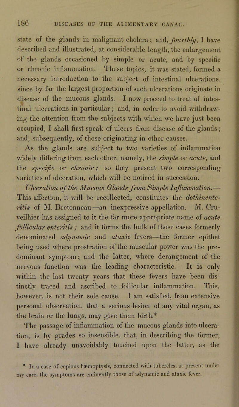 18G state of the glands in malignant cholera; and, fourthly, I have described and illustrated, at considerable length, the enlargement of the glands occasioned by simple or acute, and by specific or chronic inflammation. These topics, it was stated, formed a necessary introduction to the subject of intestinal ulcerations, since by far the largest proportion of such ulcerations originate in disease of the mucous glands. I now proceed to treat of intes- tinal ulcerations in particular; and, in order to avoid withdraw- ing the attention from the subjects with which we have just been occupied, I shall first speak of ulcers from disease of the glands ; and, subsequently, of those originating in other causes. As the glands are subject to two varieties of inflammation widely differing from each other, namely, the simple or acute, and the specific or chronic; so they present two corresponding varieties of ulceration, which will be noticed in succession. Ulceration of the Mucous Glands from Simple Inflammation.— This affection, it will be recollected, constitutes the dothinente- ritis of M. Bretonneau—an inexpressive appellation. M. Cru- veilhier has assigned to it the far more appropriate name of acute follicular enteritis ; and it forms the bulk of those cases formerly denominated adynamic and ataxic fevers—the former epithet being used where prostration of the muscular power was the pre- dominant symptom; and the latter, where derangement of the nervous function was the leading characteristic. It is only within the last twenty years that these fevers have been dis- tinctly traced and ascribed to follicular inflammation. This, however, is not their sole cause. I am satisfied, from extensive personal observation, that a serious lesion of any vital organ, as the brain or the lungs, may give them birth.* The passage of inflammation of the mucous glands into ulcera- tion, is by grades so insensible, that, in describing the former, I have already unavoidably touched upon the latter, as the * In a case of copious hemoptysis, connected with tubercles, at present under my care, the symptoms are eminently those of adynamic and ataxic fever.