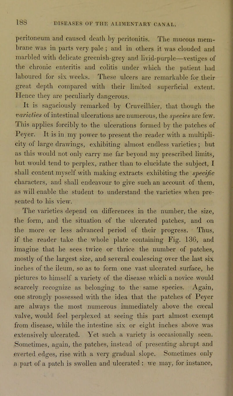 peritoneum and caused death by peritonitis. The mucous mem- brane was in parts very pale ; and in others it was clouded and marbled with delicate greenish-grey and livid-purple—vestiges of the chronic enteritis and colitis under which the patient had laboured for six weeks. These ulcers are remarkable for their great depth compared with their limited superficial extent. Hence they are peculiarly dangerous. It is sagaciously remarked by Cruveilhier, that though the varieties ol intestinal ulcerations are numerous, the species are few. This applies forcibly to the ulcerations formed by the patches of Peyer. It is in my power to present the reader with a multipli- city ol large drawings, exhibiting almost endless varieties; but as this would not only carry me far beyond my prescribed limits, but would tend to perplex, rather than to elucidate the subject, I shall content myself with making extracts exhibiting the specific characters, and shall endeavour to give such an account of them, as will enable the student to understand the varieties when pre- sented to his view. The varieties depend on differences in the number, the size, the form, and the situation of the ulcerated patches, and on the more or less advanced period of their progress. Thus, if the reader take the whole plate containing Fig. 136, and imagine that he sees twice or thrice the number of patches, mostly of the largest size, and several coalescing over the last six inches of the ileum, so as to form one vast ulcerated surface, he pictures to himself a variety of the disease which' a novice would scarcely recognize as belonging to the same species. Again, one strongly possessed with the idea that the patches of Peyer are always the most numerous immediately above the csecal valve, would feel perplexed at seeing this part almost exempt from disease, while the intestine six or eight inches above was extensively ulcerated. Yet such a variety is occasionally seen. Sometimes, again, the patches, instead of presenting abrupt and everted edges, rise with a very gradual slope. Sometimes only a part of a patch is swollen and ulcerated : we may, for instance.
