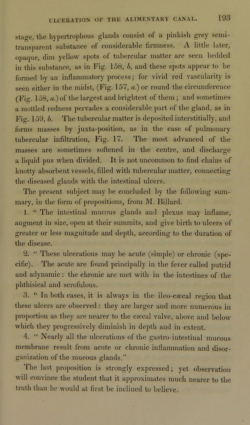 stage, the hypertrophous glands consist of a pinkish grey semi- transparent substance ol considerable firmness. A. little later, opaque, dim yellow spots of tubercular matter are seen bedded in this substance, as in Fig. 158, b, and these spots appear to be formed by an inflammatory process; for vivid red vascularity is seen either in the midst, (Fig. 157, a.) or round the circumference (Fig. 158, a.) of the largest and brightest of them ; and sometimes a mottled redness pervades a considerable part of the gland, as in Fig. 159, b. The tubercular matter is deposited interstitial ly, and forms masses by juxta-position, as in the case of pulmonary tubercular infiltration, Fig. 17. The most advanced of the masses are sometimes softened in the centre, and discharge a liquid pus when divided. It is not uncommon to find chains of knotty absorbent vessels, filled with tubercular matter, connecting the diseased glands with the intestinal ulcers. The present subject may be concluded by the following sum- mary, in the form of propositions, from M. Billard. 1. “ The intestinal mucous glands and plexus may inflame, augment in size, open at their summits, and give birth to ulcers of greater or less magnitude and depth, according to the duration of the disease. 2. “ These ulcerations may be acute (simple) or chronic (spe- cific). The acute are found principally in the fever called putrid and adynamic : the chronic are met with in the intestines of the phthisical and scrofulous. 3. “ In both cases, it is always in the ileo-csecal region that these ulcers are observed: they are larger and more numerous in proportion as they are nearer to the csecal valve, above and below which they progressively diminish in depth and in extent. 4. “ Nearly all the ulcerations of the gastro-intestinal mucous membrane result from acute or chronic inflammation and disor- ganization of the mucous glands.” The last proposition is strongly expressed; yet observation will convince the student that it approximates much nearer to the truth than he would at first be inclined to believe.