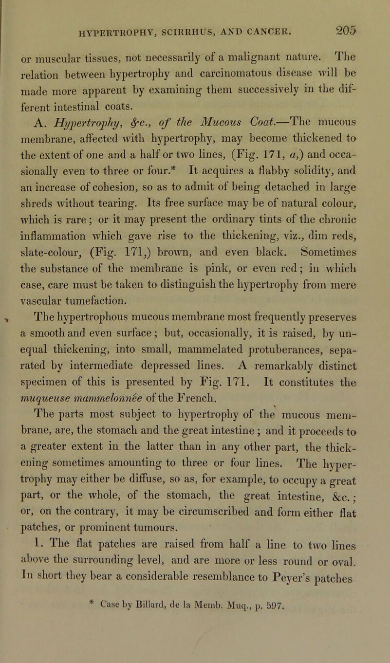 or muscular tissues, not necessarily of a malignant nature. The relation between hypertrophy and carcinomatous disease will be made more apparent by examining them successively in the dif- ferent intestinal coats. A. Hypertrophy, $-c., of the Mucous Coat.—The mucous membrane, affected with hypertrophy, may become thickened to the extent of one and a half or two lines, (Fig. 171, a,) and occa- sionally even to three or four.* It acquires a flabby solidity, and an increase of cohesion, so as to admit of being detached in large shreds without tearing. Its free surface may be of natural colour, which is rare; or it may present the ordinary tints of the chronic inflammation which gave rise to the thickening, viz., dim reds, slate-colour, (Fig. 171,) brown, and even black. Sometimes the substance of the membrane is pink, or even red; in which case, care must be taken to distinguish the hypertrophy from mere vascular tumefaction. The hypertrophous mucous membrane most frequently preserves a smooth and even surface; but, occasionally, it is raised, by un- equal thickening, into small, mammelated protuberances, sepa- rated by intermediate depressed lines. A remarkably distinct specimen of this is presented by Fig. 171. It constitutes the muqueuse mammelonnee of the French. The parts most subject to hypertrophy of the mucous mem- brane, are, the stomach and the great intestine ; and it proceeds to a greater extent in the latter than in any other part, the thick- ening sometimes amounting to three or four lines. The hyper- trophy may either be diffuse, so as, for example, to occupy a great part, or the whole, of the stomach, the great intestine, &c. • or, on the contrary, it may be circumscribed and form either flat patches, or prominent tumours. 1. The flat patches are raised from half a line to two lines above the surrounding level, and are more or less round or oval. In short they bear a considerable resemblance to Peyer’s patches * Case by Billard, de la Memb. Muq., p. 597.