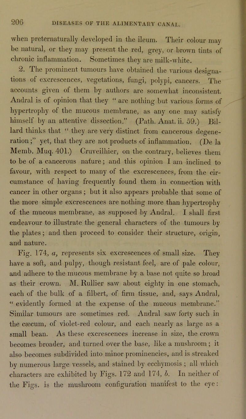 when preternaturally developed in the ileum. Their colour may he natural, or they may present the red, grey, or brown tints of chronic inflammation. Sometimes they are milk-white. 2. The prominent tumours have obtained the various designa- tions of excrescences, vegetations, fungi, polypi, cancers. The accounts given of them by authors are somewhat inconsistent. Andral is of opinion that they “ are nothing but various forms of hypertrophy of the mucous membrane, as any one may satisfy himself by an attentive dissection.” (Path. Anat. ii. 59.) Bil- lard thinks that “ they are very distinct from cancerous degene- ration yet, that they are not products of inflammation. (De la Memb. Muq. 401.) Cruveilliier, on the contrary, believes them to be of a cancerous nature; and this opinion I am inclined to favour, with respect to many of the excrescences, from the cir- cumstance of having frequently found them in connection with cancer in other organs; but it also appears probable that some of the more simple excrescences are nothing more than hypertrophy of the mucous membrane, as supposed by Andral. I shall first endeavour to illustrate the general characters of the tumours by the plates; and then proceed to consider their structure, origin, and nature. Fig. 174, a, represents six excrescences of small size. They have a soft, and pulpy, though resistant feel, are of pale colour, and adhere to the mucous membrane by a base not quite so broad as their crown. M. Rullier saw about eighty in one stomach, each of the bulk of a filbert, of firm tissue, and, says Andral, “ evidently formed at the expense of the mucous membrane.” Similar tumours are sometimes red. Andral saw forty such in the caecum, of violet-red colour, and each nearly as large as a small bean. As these excrescences increase in size, the crown becomes broader, and turned over the base, like a mushroom; it also becomes subdivided into minor prominencies, and is streaked by numerous large vessels, and stained by ecchymosis ; all which characters are exhibited by Figs. 172 and 174, b. In neither of the Figs, is the mushroom configuration manifest to the eye:
