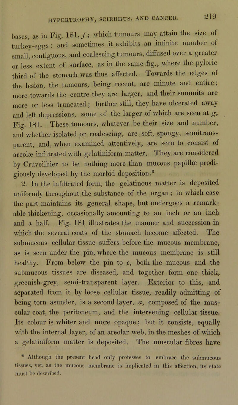 bases, as in Fig. 181,/; which tumours may attain the size of turkey-eggs : and sometimes it exhibits an infinite number of small, contiguous, and coalescing tumours, diffused over a greater or less extent of surface, as in the same fig., where the pyloric third of the stomach was thus affected. Towards the edges of the lesion, the tumours, being recent, are minute and entire; more towards the centre they are larger, and their summits are more or less truncated; further still, they have ulcerated away and left depressions, some of the larger of which are seen at g, Fio\ 181. These tumours, whatever be their size and number, and whether isolated or coalescing, are soft, spongy, semitrans- parent, and, when examined attentively, are seen to consist of areolee infiltrated with gelatiniform matter. They are considered by Cruveilhier to be nothing more than mucous papillae prodi- giously developed by the morbid deposition.* 2. In the infiltrated form, the gelatinous matter is deposited uniformly throughout the substance of the organ; in which case the part maintains its general shape, but undergoes a remark- able thickening, occasionally amounting to an inch or an inch and a half. Fig. 181 illustrates the manner and succession in which the several coats of the stomach become affected. The submucous cellular tissue suffers before the mucous membrane, as is seen under the pin, where the mucous membrane is still healthy. From below the pin to c, both the mucous and the submucous tissues are diseased, and together form one thick, greenish-grey, semi-transparent layer. Exterior to this, and separated from it by loose cellular tissue, readily admitting of being torn asunder, is a second layer, a, composed of the mus- cular coat, the peritoneum, and the intervening cellular tissue. Its colour is whiter and more opaque; but it consists, equally with the internal layer, of an areolar web, in the meshes of which a gelatiniform matter is deposited. The muscular fibres have * Although the present head only professes to embrace the submucous tissues, yet, as the mucous membrane is implicated in this affection, its state must be described.