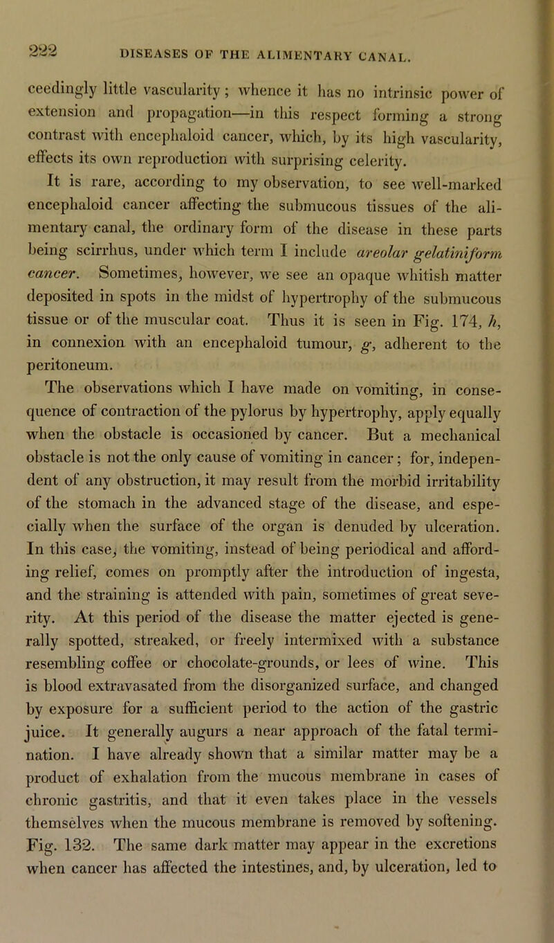 ceedingly little vascularity; whence it has no intrinsic power of extension and propagation—in this respect forming a strong contrast with encephaloid cancer, which, by its high vascularity, effects its own reproduction with surprising celerity. It is rare, according to my observation, to see well-marked encephaloid cancer affecting the submucous tissues of the ali- mentary canal, the ordinary form of the disease in these parts being scirrhus, under which term I include areolar gelatini/orm cancer. Sometimes, however, we see an opaque whitish matter deposited in spots in the midst of hypertrophy of the submucous tissue or of the muscular coat. Thus it is seen in Fig. 174, h, in connexion with an encephaloid tumour, g, adherent to the peritoneum. The observations which I have made on vomiting, in conse- quence of contraction of the pylorus by hypertrophy, apply equally when the obstacle is occasioned by cancer. But a mechanical obstacle is not the only cause of vomiting in cancer ; for, indepen- dent of any obstruction, it may result from the morbid irritability of the stomach in the advanced stage of the disease, and espe- cially when the surface of the organ is denuded by ulceration. In this case, the vomiting, instead of being periodical and afford- ing relief, comes on promptly after the introduction of ingesta, and the straining is attended with pain, sometimes of great seve- rity. At this period of the disease the matter ejected is gene- rally spotted, streaked, or freely intermixed with a substance resembling coffee or chocolate-grounds, or lees of wine. This is blood extravasated from the disorganized surface, and changed by exposure for a sufficient period to the action of the gastric juice. It generally augurs a near approach of the fatal termi- nation. I have already shown that a similar matter may be a product of exhalation from the mucous membrane in cases of chronic gastritis, and that it even takes place in the vessels themselves when the mucous membrane is removed by softening. Fig. 132. The same dark matter may appear in the excretions when cancer has affected the intestines, and, by ulceration, led to