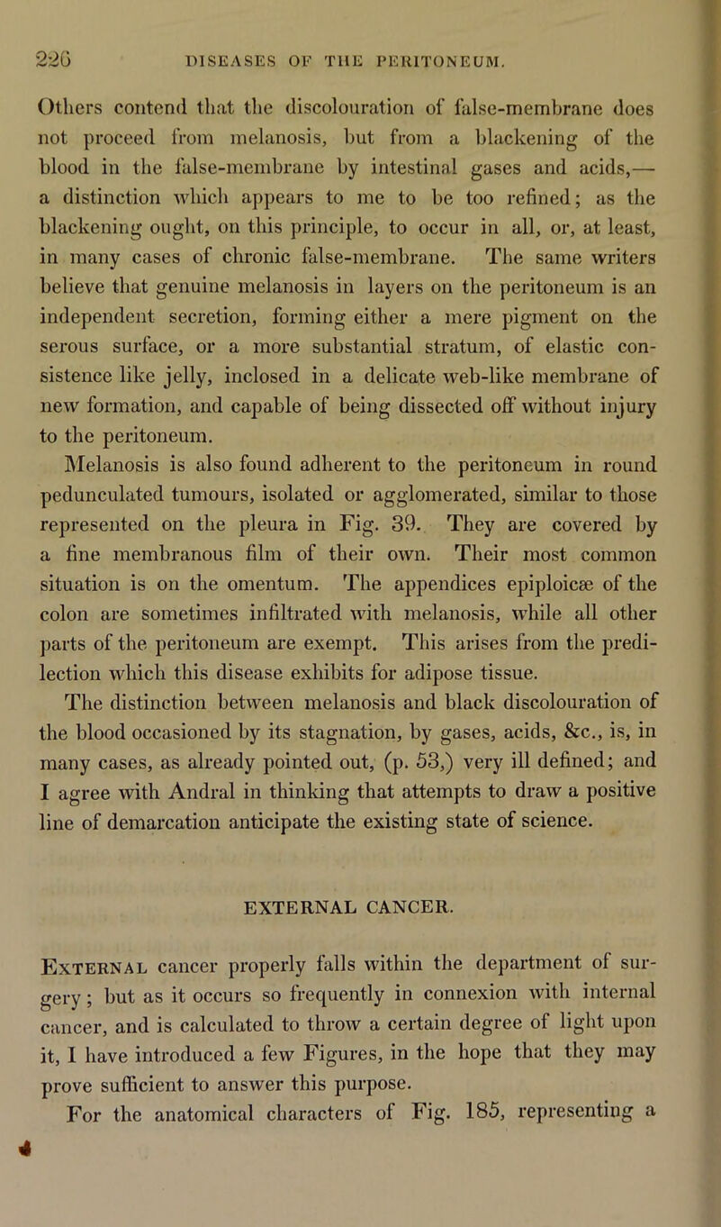 Others contend that the discolouration of false-membrane does not proceed from melanosis, but from a blackening of the blood in the false-membrane by intestinal gases and acids,— a distinction which appears to me to be too refined; as the blackening ought, on this principle, to occur in all, or, at least, in many cases of chronic false-membrane. The same writers believe that genuine melanosis in layers on the peritoneum is an independent secretion, forming either a mere pigment on the serous surface, or a more substantial stratum, of elastic con- sistence like jelly, inclosed in a delicate web-like membrane of new formation, and capable of being dissected off without injury to the peritoneum. Melanosis is also found adherent to the peritoneum in round pedunculated tumours, isolated or agglomerated, similar to those represented on the pleura in Fig. 39. They are covered by a fine membranous film of their own. Their most common situation is on the omentum. The appendices epiploicse of the colon are sometimes infiltrated with melanosis, while all other parts of the peritoneum are exempt. This arises from the predi- lection which this disease exhibits for adipose tissue. The distinction between melanosis and black discolouration of the blood occasioned by its stagnation, by gases, acids, &c., is, in many cases, as already pointed out, (p. 53,) very ill defined; and I agree with Andral in thinking that attempts to draw a positive line of demarcation anticipate the existing state of science. EXTERNAL CANCER. External cancer properly falls within the department of sur- gery ; but as it occurs so frequently in connexion with internal cancer, and is calculated to throw a certain degree of light upon it, I have introduced a few Figures, in the hope that they may prove sufficient to answer this purpose. For the anatomical characters of Fig. 185, representing a 4