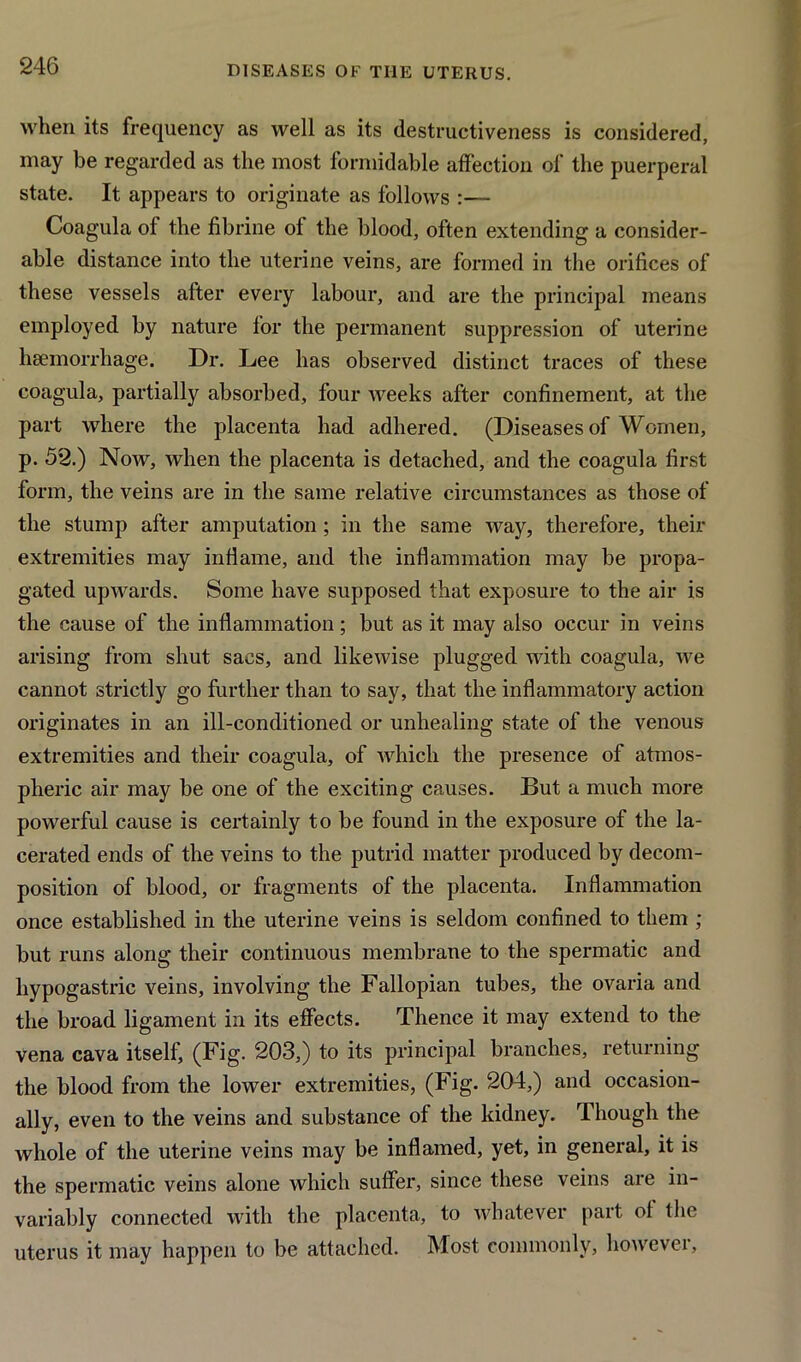 when its frequency as well as its destructiveness is considered, may be regarded as the most formidable affection of the puerperal state. It appears to originate as follows :— Coagula of the fibrine ol the blood, often extending a consider- able distance into the uterine veins, are formed in the orifices of these vessels after every labour, and are the principal means employed by nature for the permanent suppression of uterine haemorrhage. Dr. Lee has observed distinct traces of these coagula, partially absorbed, four weeks after confinement, at the part where the placenta had adhered. (Diseases of Women, p. 52.) Now, when the placenta is detached, and the coagula first form, the veins are in the same relative circumstances as those of the stump after amputation; in the same way, therefore, their extremities may inflame, and the inflammation may be propa- gated upwards. Some have supposed that exposure to the air is the cause of the inflammation; but as it may also occur in veins arising from shut sacs, and likewise plugged with coagula, we cannot strictly go further than to say, that the inflammatory action originates in an ill-conditioned or unhealing state of the venous extremities and their coagula, of which the presence of atmos- pheric air may be one of the exciting causes. But a much more powerful cause is certainly to be found in the exposure of the la- cerated ends of the veins to the putrid matter produced by decom- position of blood, or fragments of the placenta. Inflammation once established in the uterine veins is seldom confined to them ; but runs along their continuous membrane to the spermatic and hypogastric veins, involving the Fallopian tubes, the ovaria and the broad ligament in its effects. Thence it may extend to the vena cava itself, (Fig. 203,) to its principal branches, returning the blood from the lower extremities, (Fig. 204,) and occasion- ally, even to the veins and substance of the kidney. Though the whole of the uterine veins may be inflamed, yet, in general, it is the spermatic veins alone which suffer, since these veins are in- variably connected with the placenta, to whatever part ot the uterus it may happen to be attached. Most commonly, however.