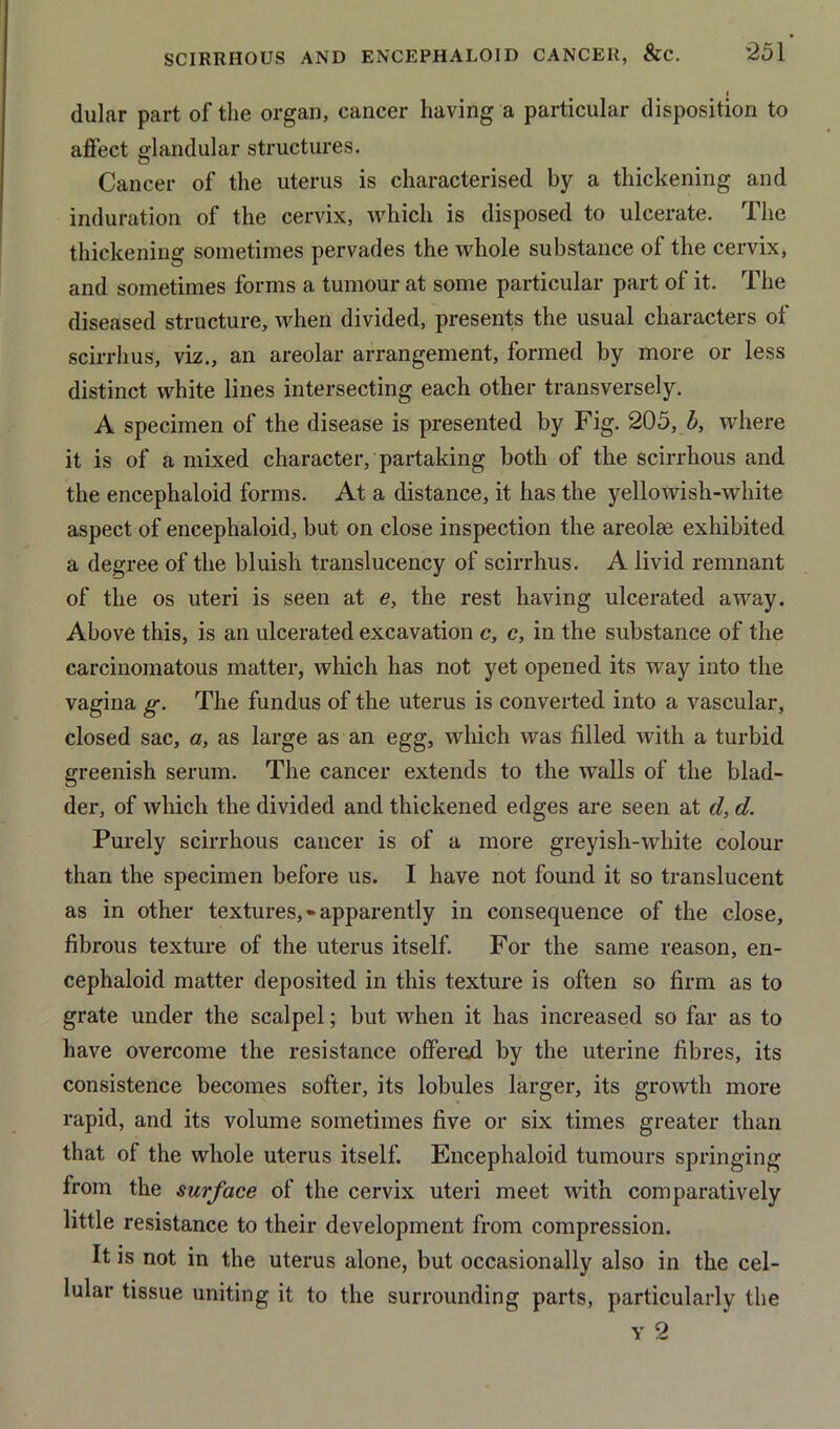 dular part of the organ, cancer having a particular disposition to affect glandular structures. Cancer of the uterus is characterised by a thickening and induration of the cervix, which is disposed to ulcerate. The thickening sometimes pervades the whole substance of the cervix, and sometimes forms a tumour at some particular part of it. The diseased structure, when divided, presents the usual characters of scirrhus, viz., an areolar arrangement, formed by more or less distinct white lines intersecting each other transversely. A specimen of the disease is presented by Fig. 205, b, where it is of a mixed character, partaking both of the scirrhous and the encephaloid forms. At a distance, it has the yellowish-white aspect of encephaloid, but on close inspection the areolse exhibited a degree of the bluish translucency of scirrhus. A livid remnant of the os uteri is seen at e, the rest having ulcerated away. Above this, is an ulcerated excavation c, c, in the substance of the carcinomatous matter, which has not yet opened its way into the vagina g. The fundus of the uterus is converted into a vascular, closed sac, a, as large as an egg, which was filled with a turbid greenish serum. The cancer extends to the walls of the blad- der, of which the divided and thickened edges are seen at d, d. Purely scirrhous cancer is of a more greyish-white colour than the specimen before us. I have not found it so translucent as in other textures,*apparently in consequence of the close, fibrous texture of the uterus itself. For the same reason, en- cephaloid matter deposited in this texture is often so firm as to grate under the scalpel; but when it has increased so far as to have overcome the resistance offered by the uterine fibres, its consistence becomes softer, its lobules larger, its growth more rapid, and its volume sometimes five or six times greater than that of the whole uterus itself. Encephaloid tumours springing from the surface of the cervix uteri meet with comparatively little resistance to their development from compression. It is not in the uterus alone, but occasionally also in the cel- lular tissue uniting it to the surrounding parts, particularly the