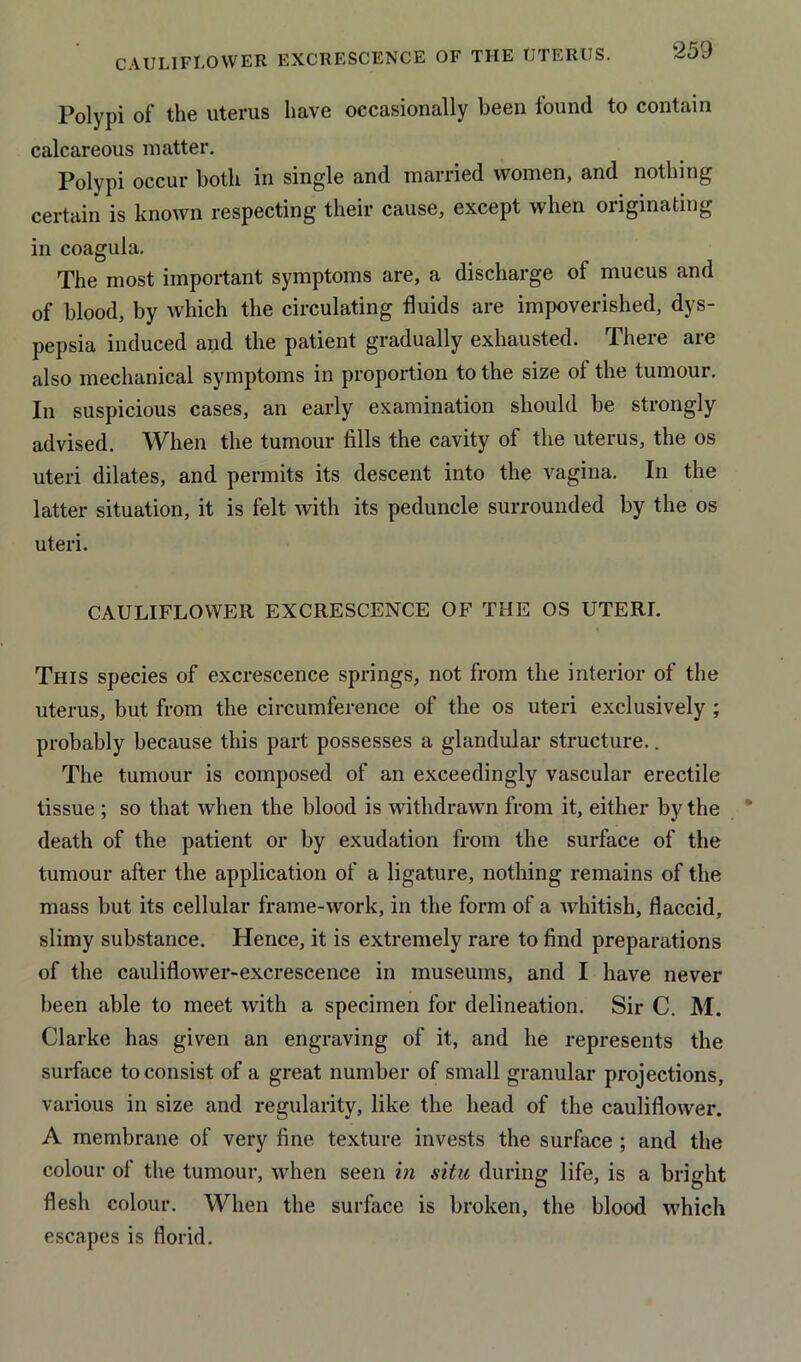 CAULIFLOWER EXCRESCENCE OF THE UTERUS. Polypi of the uterus have occasionally been found to contain calcareous matter. Polypi occur both in single and married women, and nothing certain is known respecting their cause, except when originating in coagula. The most important symptoms are, a discharge of mucus and of blood, by which the circulating fluids are impoverished, dys- pepsia induced and the patient gradually exhausted. There are also mechanical symptoms in proportion to the size of the tumour. In suspicious cases, an early examination should be strongly advised. When the tumour fills the cavity of the uterus, the os uteri dilates, and permits its descent into the vagina. In the latter situation, it is felt with its peduncle surrounded by the os uteri. CAULIFLOWER EXCRESCENCE OF THE OS UTERL This species of excrescence springs, not from the interior of the uterus, but from the circumference of the os uteri exclusively ; probably because this part possesses a glandular structure.. The tumour is composed of an exceedingly vascular erectile tissue ; so that when the blood is withdrawn from it, either by the death of the patient or by exudation from the surface of the tumour after the application of a ligature, nothing remains of the mass but its cellular frame-work, in the form of a whitish, flaccid, slimy substance. Hence, it is extremely rare to find preparations of the cauliflower-excrescence in museums, and I have never been able to meet with a specimen for delineation. Sir C. M. Clarke has given an engraving of it, and he represents the surface to consist of a great number of small granular projections, various in size and regularity, like the head of the cauliflower. A membrane of very fine texture invests the surface ; and the colour of the tumour, when seen in situ during life, is a bright flesh colour. When the surface is broken, the blood which escapes is florid.