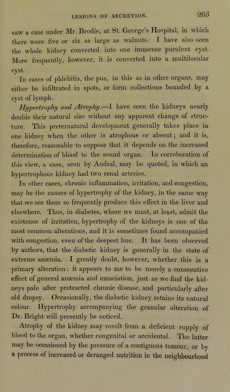 saw a case under Mr. Brodie, at St. George’s Hospital, in which there were five or six as large as walnuts. I have also seen the whole kidney converted into one immense purulent cyst. More frequently, however, it is converted into a multilocular cyst. In cases of phlebitis, the pus, in this as in other organs, may either be infiltrated in spots, or form collections bounded by a cyst of lymph. Hypertrophy and Atrophy.—I have seen the kidneys nearly double their natural size without any apparent change of struc- ture. This preternatural development generally takes place in one kidney when the other is atrophous or absent; and it is, therefore, reasonable to suppose that it depends on the increased determination of blood to the sound organ. In corroboration of this view, a case, seen by Andral, may be quoted, in which an hypertrophous kidney had two renal arteries. In other cases, chronic inflammation, irritation, and congestion, may be the causes of hypertrophy of the kidney, in the same way that we see them so frequently produce this effect in the liver and elsewhere. Thus, in diabetes, where we must, at least, admit the existence of irritation, hypertrophy of the kidneys is one of the most common alterations, and it is sometimes found accompanied with congestion, even of the deepest hue. It has been observed by authors, that the diabetic kidney is generally in the state of extreme ansemia. I greatly doubt, however, whether this is a primary alteration: it appears to me to be merely a consecutive effect of general anaemia and emaciation, just as we find the kid- neys pale after protracted chronic disease, and particularly after old dropsy. Occasionally, the diabetic kidney retains its natural colour. Hypertrophy accompanying the granular alteration of Dr. Bright will presently be noticed. Atrophy of the kidney may result from a deficient supply of blood to the organ, whether congenital or accidental. The latter may be occasioned by the pressure of a contiguous tumour, or by a process of increased or deranged nutrition in the neighbourhood