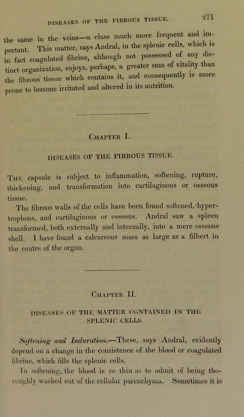 DISEASES OF THE FIBROUS TISSUE. the same in the veins-a class much more frequent and im- portant This matter, says Andral, m the splenic cells, which is in fact coagulated fibrine, although not possessed of any dis- tinct organization, enjoys, perhaps, a greater sum of vitality than the fibrous tissue which contains it, and consequently is more prone to become irritated and altered m its nutrition. Chapter I. diseases of the fibrous tissue. The capsule is subject to inflammation, softening, ruptuie, thickening, and transformation into cartilaginous or osseous tissue. The fibrous walls of the cells have been found softened, hyper- trophous, and cartilaginous or osseous. Andral saw a spleen transformed, both externally and internally, into a mere osseous shell. I have found a calcareous mass as large as a filbert in the centre of the organ. Chapter II. DISEASES OF THE MATTER CONTAINED IN THE SPLENIC CELLS. Softening and Induration.—These, says Andral, evidently depend on a change in the consistence of the blood or coagulated fibrine, which fills the splenic cells. In softening, the blood is so thin as to admit of being tho- roughly washed out of the cellular parenchyma. Sometimes it is