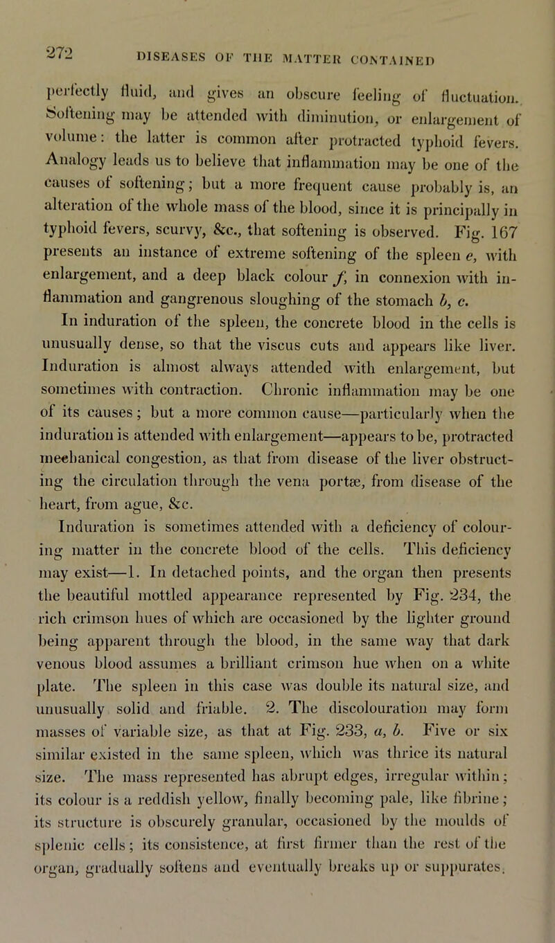 DISEASES OF THE MATTER CONTAINED perfectly fluid, and gives an obscure feeling of fluctuation. Softening may be attended with diminution, or enlargement of volume: the latter is common after protracted typhoid fevers. Analogy leads us to believe that inflammation may be one of the causes of softening; but a more frequent cause probably is, an alteration of the whole mass of the blood, since it is principally in typhoid fevers, scurvy, &c., that softening is observed. Fig. 167 presents an instance of extreme softening of the spleen c, with enlargement, and a deep black colour f, in connexion with in- flammation and gangrenous sloughing of the stomach b, c. In induration ol the spleen, the concrete blood in the cells is unusually dense, so that the viscus cuts and appears like liver. Induration is almost always attended with enlargement, but sometimes with contraction. Chronic inflammation may be one ol its causes; but a more common cause—particularly when the induration is attended with enlargement—appears to be, protracted meebanical congestion, as that from disease of the liver obstruct- ing the circulation through the vena portee, from disease of the heart, from ague, &c. Induration is sometimes attended with a deficiency of colour- ing matter in the concrete blood of the cells. This deficiency may exist—1. In detached points, and the organ then presents the beautiful mottled appearance represented by Fig. 234, the rich crimson hues of which are occasioned by the lighter ground being apparent through the blood, in the same way that dark venous blood assumes a brilliant crimson hue when on a white plate. The spleen in this case was double its natural size, and unusually solid and friable. 2. The discolouration may form masses of variable size, as that at Fig. 233, a, b. Five or six similar existed in the same spleen, which was thrice its natural size. The mass represented has abrupt edges, irregular within; its colour is a reddish yellow, finally becoming pale, like fibrine ; its structure is obscurely granular, occasioned by the moulds of splenic cells; its consistence, at first firmer than the rest of the organ, gradually softens and eventually breaks up or suppurates;