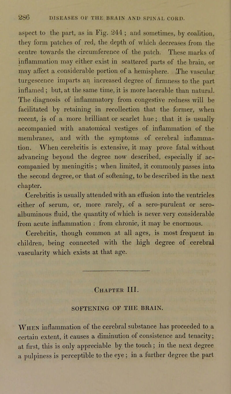 aspect to the part, as in Fig. 244 ; and sometimes, by coalition, they form patches of red, the depth of which decreases from the centre towards the circumference of the patch. These marks of inflammation may either exist in scattered parts of the brain, or may affect a considerable portion of a hemisphere. The vascular turgescence imparts an increased degree of firmness to the part inflamed ; but, at the same time, it is more lacerable than natural. The diagnosis of inflammatory from congestive redness will be facilitated by retaining in recollection that the former, when recent, is of a more brilliant or scarlet hue; that it is usually accompanied with anatomical vestiges of inflammation of the membranes, and with the symptoms of cerebral inflamma- tion. When cerebritis is extensive, it may prove fatal without advancing beyond the degree now described, especially if ac- companied by meningitis; when limited, it commonly passes into the second degree, or that of softening, to be described in the next chapter. Cerebritis is usually attended with an effusion into the ventricles either of serum, or, more rarely, of a sero-purulent or sero- albuminous fluid, the quantity of which is never very considerable from acute inflammation : from chronic, it may be enormous. Cerebritis, though common at all ages, is most frequent in children, being connected with the high degree of cerebral vascularity which exists at that age. Chapter III. SOFTENING OF THE BRAIN. When inflammation of the cerebral substance has proceeded to a certain extent, it causes a diminution of consistence and tenacity; at first, this is only appreciable by the touch; in the next degree a pulpiness is perceptible to the eye ; in a further degree the part