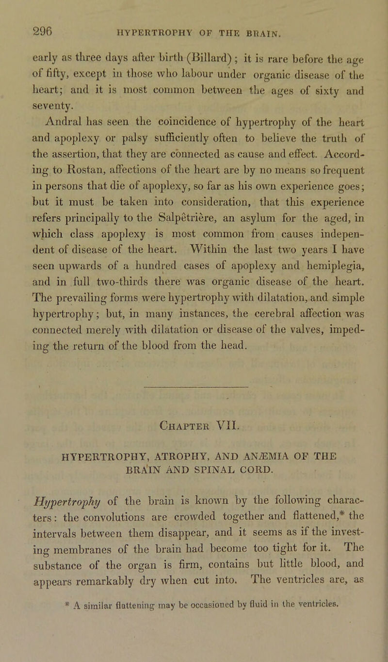 early as three days after birth (Billard); it is rare before the age of fifty, except in those who labour under organic disease of the heart; and it is most common between the ages of sixty and seventy. Andral has seen the coincidence of hypertrophy of the heart and apoplexy or palsy sufficiently often to believe the truth of the assertion, that they are connected as cause and effect. Accord- ing to Rostan, affections of the heart are by no means so frequent in persons that die of apoplexy, so far as his own experience goes; but it must be taken into consideration, that this experience refers principally to the Salpetriere, an asylum for the aged, in which class apoplexy is most common from causes indepen- dent of disease of the heart. Within the last two years I have seen upwards of a hundred cases of apoplexy and hemiplegia, and in full two-thirds there was organic disease of the heart. The prevailing forms were hypertrophy with dilatation, and simple hypertrophy; but, in many instances, the cerebral affection was connected merely with dilatation or disease of the valves, imped- ing the return of the blood from the head. Chapter VII. HYPERTROPHY, ATROPHY, AND ANiEMlA OF THE BRAllN AND SPINAL CORD. Hypertrophy of the brain is known by the following charac- ters : the convolutions are crowded together and flattened,* the intervals between them disappear, and it seems as if the invest- ing membranes of the brain had become too tight for it. The substance of the organ is firm, contains but little blood, and appears remarkably dry when cut into. The ventricles are, as * A similar flattening1 may be occasioned by fluid in the ventricles.