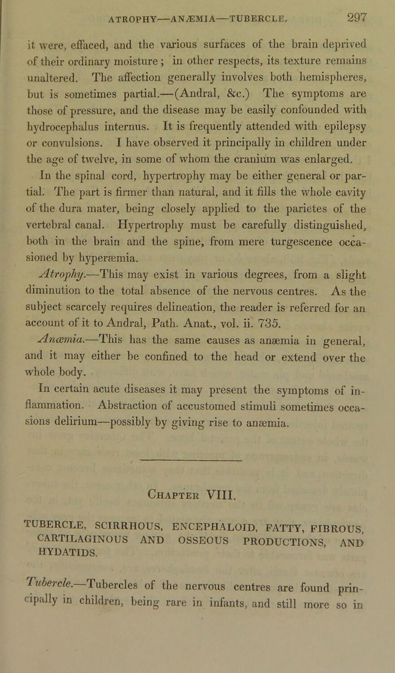 it were, effaced, and the various surfaces of the brain deprived of their ordinary moisture ; in other respects, its texture remains unaltered. The affection generally involves both hemispheres, but is sometimes partial.—(Andral, &c.) The symptoms are those of pressure, and the disease may be easily confounded with hydrocephalus interims. It is frequently attended with epilepsy or convulsions. I have observed it principally in children under the age of twelve, in some of whom the cranium was enlarged. In the spinal cord, hypertrophy may be either general or par- tial. The part is firmer than natural, and it fills the whole cavity of the dura mater, being closely applied to the parietes of the vertebral canal. Hypertrophy must be carefully distinguished, both in the brain and the spine, from mere turgescence occa- sioned by hypei-Eemia. Atrophy.—This may exist in various degrees, from a slight diminution to the total absence of the nervous centres. As the subject scarcely requires delineation, the reader is referred for an account of it to Andral, Path. Anat., vol. ii. 735. Anosmia.—This has the same causes as ansemia in general, and it may either be confined to the head or extend over the whole body. In certain acute diseases it may present the symptoms of in- flammation. Abstraction of accustomed stimuli sometimes occa- sions delirium—possibly by giving rise to aneemia. Chapter VIII. TUBERCLE, SCIRRHOUS, ENCEPHALOID, FATTY, FIBROUS, CARTILAGINOUS AND OSSEOUS PRODUCTIONS, AND HYDATIDS. Tubercle.—Tubercles of the nervous centres are found prin- cipally m children, being rare in infants, and still more so in