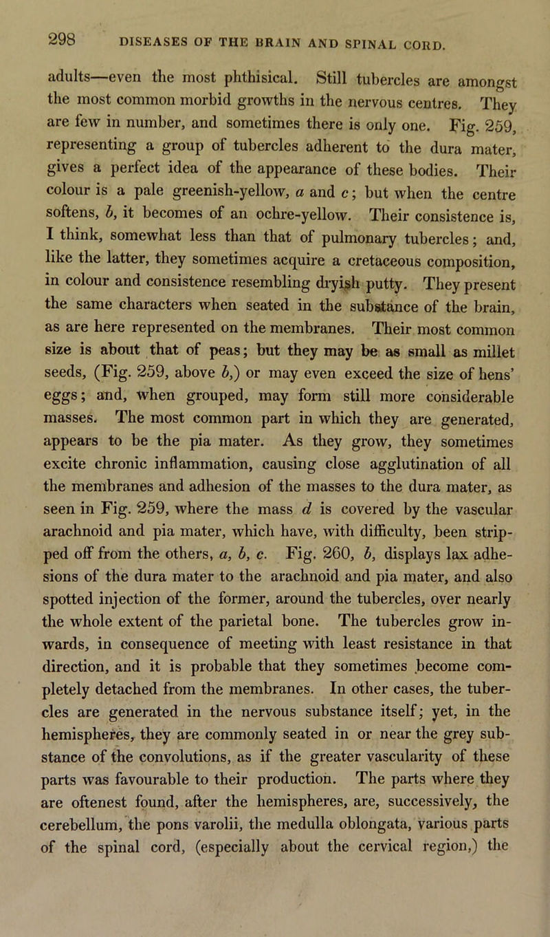 adults—even the most phthisical. Still tubercles are amongst the most common morbid growths in the nervous centres. They are few in number, and sometimes there is only one. Fig. 259, representing a group of tubercles adherent to the dura mater, gives a perfect idea of the appearance of these bodies. Their colour is a pale greenish-yellow, a and c; but when the centre softens, b, it becomes of an ochre-yellow. Their consistence is, I think, somewhat less than that of pulmonary tubercles; and, like the latter, they sometimes acquire a cretaceous composition, in colour and consistence resembling dryish putty. They present the same characters when seated in the substance of the brain, as are here represented on the membranes. Their most common size is about that of peas; but they may be as small as millet seeds, (Fig. 259, above b,) or may even exceed the size of hens’ eggs; and, when grouped, may form still more considerable masses. The most common part in which they are generated, appears to be the pia mater. As they grow, they sometimes excite chronic inflammation, causing close agglutination of all the membranes and adhesion of the masses to the dura mater, as seen in Fig. 259, where the mass d is covered by the vascular arachnoid and pia mater, which have, with difficulty, been strip- ped off from the others, a, b, c. Fig. 260, b, displays lax adhe- sions of the dura mater to the arachnoid and pia mater, and also spotted injection of the former, around the tubercles, over nearly the whole extent of the parietal bone. The tubercles grow in- wards, in consequence of meeting with least resistance in that direction, and it is probable that they sometimes become com- pletely detached from the membranes. In other cases, the tuber- cles are generated in the nervous substance itself; yet, in the hemispheres, they are commonly seated in or near the grey sub- stance of the convolutions, as if the greater vascularity of these parts was favourable to their production. The parts where they are oftenest found, after the hemispheres, are, successively, the cerebellum, the pons varolii, the medulla oblongata, various parts of the spinal cord, (especially about the cervical region,) the