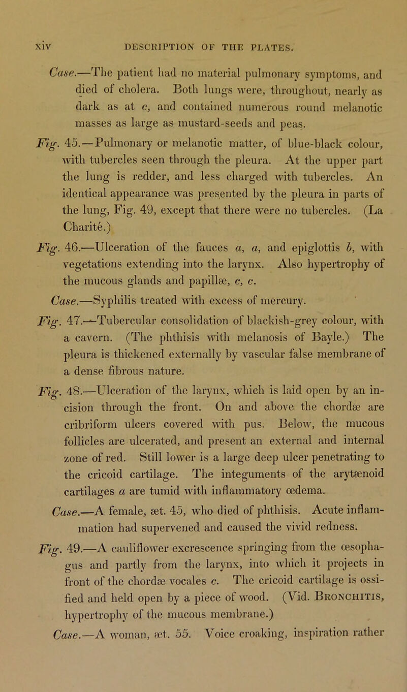 Case.—The patient had no material pulmonary symptoms, and died of cholera. Both lungs were, throughout, nearly as dark as at c, and contained numerous round melanotic masses as large as mustard-seeds and peas. Fig. 45.—Pulmonary or melanotic matter, of blue-black colour, with tubercles seen through the pleura. At the upper part the lung is redder, and less charged with tubercles. An identical appearance was presented by the pleura in parts of the lung, Fig. 49, except that there were no tubercles. (La Charite.) Fig. 46.—Ulceration of the fauces a, a, and epiglottis b, with vegetations extending into the larynx. Also hypertrophy of the mucous glands and papillae, c, c. Case.—Syphilis treated with excess of mercury. Fig. 47.—Tubercular consolidation of blackish-grey colour, with a cavern. (The phthisis with melanosis of Bayle.) The pleura is thickened externally by vascular false membrane of a dense fibrous nature. Fig. 48.—Ulceration of the larynx, which is laid open by an in- cision through the front. On and above the chordae are cribriform ulcers covered with pus. Below, the mucous follicles are ulcerated, and present an external and internal zone of red. Still lower is a large deep ulcer penetrating to the cricoid cartilage. The integuments of the arytaenoid cartilages a are tumid with inflammatory oedema. Case.—A female, set. 45, who died of phthisis. Acute inflam- mation had supervened and caused the vivid redness. Fig. 49.—A cauliflower excrescence springing from the oesopha- gus and partly from the larynx, into which it projects in front of the chordse vocales c. The cricoid cartilage is ossi- fied and held open by a piece of wood. (Vid. Bronchitis, hypertrophy of the mucous membrane.) Case.—A woman, set,. 55. Voice croaking, inspiration rather