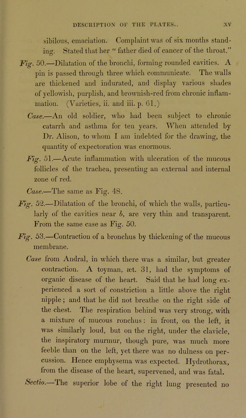 sibilous, emaciation. Complaint was of six months stand- ing. Stated that her “ father died of cancer of the throat.” Fig. 50.—Dilatation of the bronchi, forming rounded cavities. A pin is passed through three which communicate. The walls are thickened and indurated, and display various shades of yellowish, purplish, and brownish-red from chronic inflam- mation. (Varieties, ii. and iii. p. 61.) Case.—An old soldier, who had been subject to chronic catarrh and asthma for ten years. When attended by Dr. Alison, to whom I am indebted for the drawing, the quantity of expectoration was enormous. Fig. 51.—Acute inflammation with ulceration of the mucous follicles of the trachea, presenting an external and internal zone of red. Case.—The same as Fig. 48. Fig. 52.—Dilatation of the bronchi, of which the walls, particu- larly of the cavities near b, are very thin and transparent. From the same case as Fig. 50. Fig. 53.—Contraction of a bronchus by thickening of the mucous membrane. Case from Andral, in which there was a similar, but greater contraction. A toyman, set. 31, had the symptoms of organic disease of the heart. Said that he had long ex- perienced a sort of constriction a little above the right nipple; and that he did not breathe on the right side of the chest. The respiration behind was very strong, with a mixture of mucous ronchus : in front, on the left, it was similarly loud, but on the right, under the clavicle, the inspiratory murmur, though pure, was much more feeble than on the left, yet there was no dulness on per- cussion. Hence emphysema was expected. Hydrothorax, from the disease of the heart, supervened, and was fatal. Sectio.—The superior lobe of the right lung presented no