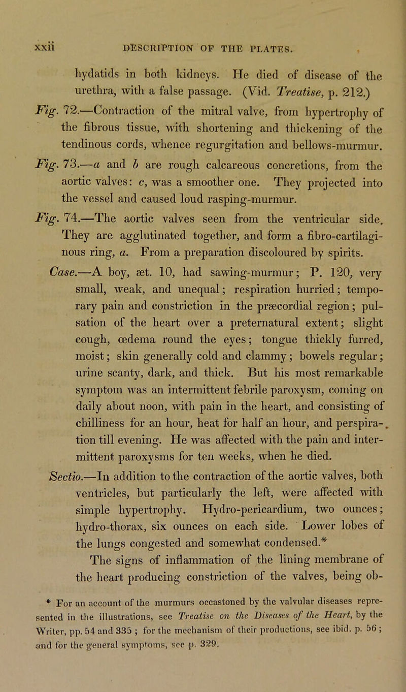 hydatids in both kidneys. He died of disease of the urethra, with a false passage. (Vid. Treatise, p. 212.) Fig. 12.—Contraction of the mitral valve, from hypertrophy of the fibrous tissue, with shortening and thickening of the tendinous cords, whence regurgitation and bellows-murmur. Fig. 73.—a and b are rough calcareous concretions, from the aortic valves: c, was a smoother one. They projected into the vessel and caused loud rasping-murmur. Fig. 74.—The aortic valves seen from the ventricular side. They are agglutinated together, and form a fibro-cartilagi- nous ring, a. From a preparation discoloured by spirits. Case.—A boy, set. 10, had sawing-murmur; P. 120, very small, weak, and unequal; respiration hurried; tempo- rary pain and constriction in the prsecordial region; pul- sation of the heart over a preternatural extent; slight cough, oedema round the eyes; tongue thickly furred, moist; skin generally cold and clammy; bowels regular; urine scanty, dark, and thick. But his most remarkable symptom was an intermittent febrile paroxysm, coming on daily about noon, with pain in the heart, and consisting of chilliness for an hour, heat for half an hour, and perspira-. tion till evening. He was affected with the pain and inter- mittent paroxysms for ten weeks, when he died. Sectio.—In addition to the contraction of the aortic valves, both ventricles, but particularly the left, were affected with simple hypertrophy. Hydro-pericardium, two ounces; hydro-thorax, six ounces on each side. Lower lobes of the lungs congested and somewhat condensed.* The signs of inflammation of the lining membrane of the heart producing constriction of the valves, being ob- * For an account of the murmurs occastoned by the valvular diseases repre- sented in the illustrations, see Treatise on the Diseases of the Heart, by the Writer, pp. 54 and 335 ; for the mechanism of their productions, see ibid. p. 56 ; and for the general symptorhs, see p. 329.