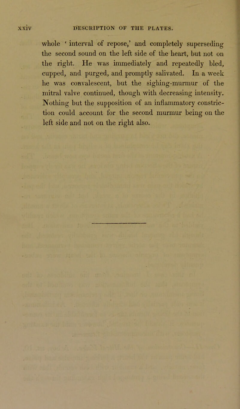 whole ‘ interval of repose,’ and completely superseding the second sound on the left side of the heart, but not on the right. He was immediately and repeatedly bled, cupped, and purged, and promptly salivated. In a week he was convalescent, but the sighing-murmur of the mitral valve continued, though with decreasing intensity. Nothing but the supposition of an inflammatory constric- tion could account for the second murmur being on the left side and not on the right also.