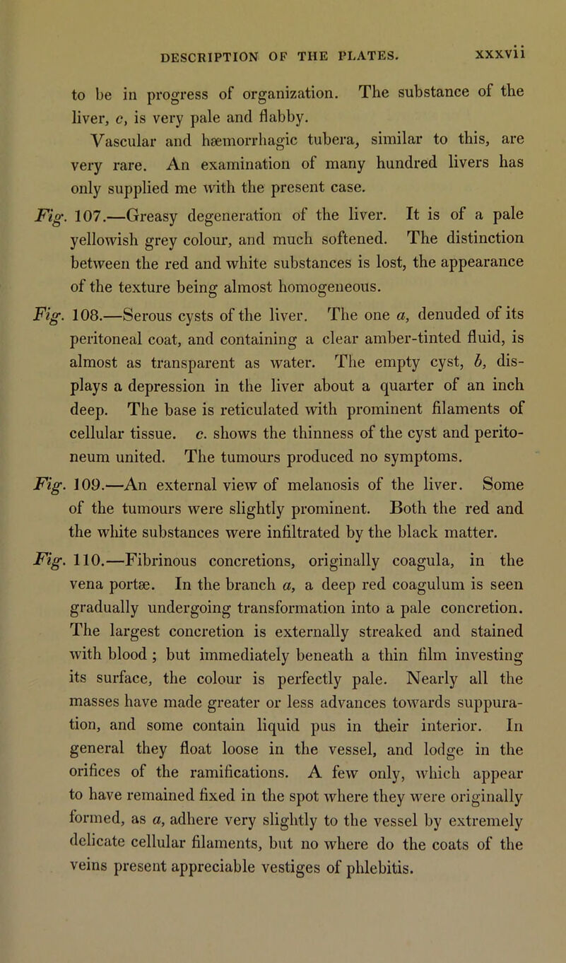 to be in progress of organization. The substance of the liver, c, is very pale and flabby. Vascular and haemorrhagic tubera, similar to this, are very rare. An examination of many hundred livers has only supplied me with the present case. Fig. 107.—Greasy degeneration of the liver. It is of a pale yellowish grey colour, and much softened. The distinction between the red and white substances is lost, the appearance of the texture being almost homogeneous. Fig. 108.—Serous cysts of the liver. The one a, denuded of its peritoneal coat, and containing a clear amber-tinted fluid, is almost as transparent as water. The empty cyst, b, dis- plays a depression in the liver about a quarter of an inch deep. The base is reticulated with prominent filaments of cellular tissue, c. shows the thinness of the cyst and perito- neum united. The tumours produced no symptoms. Fig. 109.—An external view of melanosis of the liver. Some of the tumours were slightly prominent. Both the red and the white substances were infiltrated by the black matter. Fig. 110.—Fibrinous concretions, originally coagula, in the vena portae. In the branch a, a deep red coagulum is seen gradually undergoing transformation into a pale concretion. The largest concretion is externally streaked and stained with blood ; but immediately beneath a thin film investing its surface, the colour is perfectly pale. Nearly all the masses have made greater or less advances towards suppura- tion, and some contain liquid pus in their interior. In general they float loose in the vessel, and lodge in the orifices of the ramifications. A few only, which appear to have remained fixed in the spot where they were originally formed, as a, adhere very slightly to the vessel by extremely delicate cellular filaments, but no where do the coats of the veins present appreciable vestiges of phlebitis.