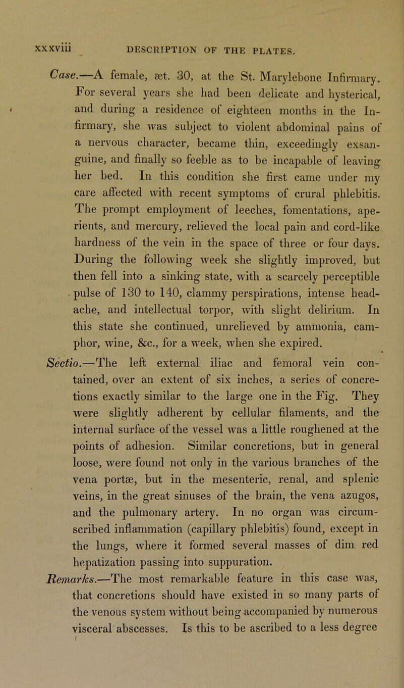 Case.—A female, set. 30, at the St. Marylebone Infirmary. For several years she had been delicate and hysterical, and during a residence of eighteen months in the In- firmary, she was subject to violent abdominal pains of a nervous character, became thin, exceedingly exsan- guine, and finally so feeble as to be incapable of leaving her bed. In this condition she first came under my care affected with recent symptoms of crural phlebitis. The prompt employment of leeches, fomentations, ape- rients, and mercury, relieved the local pain and cord-like hardness of the vein in the space of three or four days. During the following week she slightly improved, but then fell into a sinking state, with a scarcely perceptible pulse of 130 to 140, clammy perspirations, intense head- ache, and intellectual torpor, with slight delirium. In this state she continued, unrelieved by ammonia, cam- phor, wine, &c., for a week, when she expired. Sectio.—The left external iliac and femoral vein con- tained, over an extent of six inches, a series of concre- tions exactly similar to the large one in the Fig. They were slightly adherent by cellular filaments, and the internal surface of the vessel was a little roughened at the points of adhesion. Similar concretions, but in general loose, were found not only in the various branches of the vena portae, but in the mesenteric, renal, and splenic veins, in the great sinuses of the brain, the vena azugos, and the pulmonary artery. In no organ was circum- scribed inflammation (capillary phlebitis) found, except in the lungs, where it formed several masses of dim red hepatization passing into suppuration. Remarks.—The most remarkable feature in this case was, that concretions should have existed in so many parts of the venous system without being accompanied by numerous visceral abscesses. Is this to be ascribed to a less degree