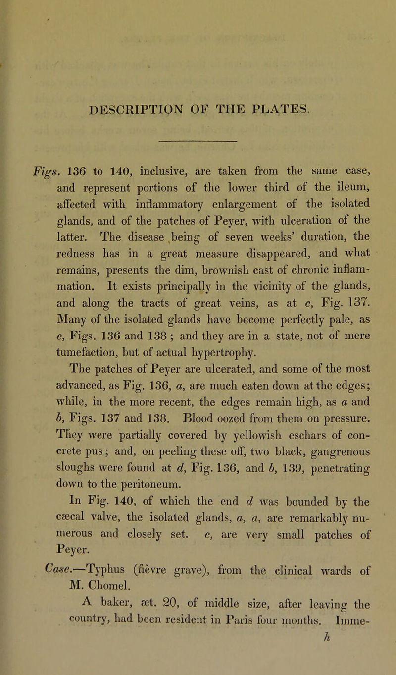 Figs. 136 to 140, inclusive, are taken from the same case, and represent portions of the lower third of the ileum, affected with inflammatory enlargement of the isolated glands, and of the patches of Peyer, with ulceration of the latter. The disease being of seven weeks’ duration, the redness has in a great measure disappeared, and what remains, presents the dim, brownish cast of chronic inflam- mation. It exists principally in the vicinity of the glands, and along the tracts of great veins, as at c, Fig. 137. Many of the isolated glands have become perfectly pale, as c, Figs. 136 and 138 ; and they are in a state, not of mere tumefaction, but of actual hypertrophy. The patches of Peyer are ulcerated, and some of the most advanced, as Fig. 136, a, are much eaten down at the edges; while, in the more recent, the edges remain high, as a and b. Figs. 137 and 138. Blood oozed from them on pressure. They were partially covered by yellowish eschars of con- crete pus; and, on peeling these off, two black, gangrenous sloughs were found at d, Fig. 136, and b, 139, penetrating down to the peritoneum. In Fig. 140, of which the end d was bounded by the csecal valve, the isolated glands, a, a, are remarkably nu- merous and closely set. c, are very small patches of Peyer. Case.—Typhus (fievre grave), from the clinical wards of M. Cliomel. A baker, set. 20, of middle size, after leaving the country, had been resident in Paris four months. Inmie- h